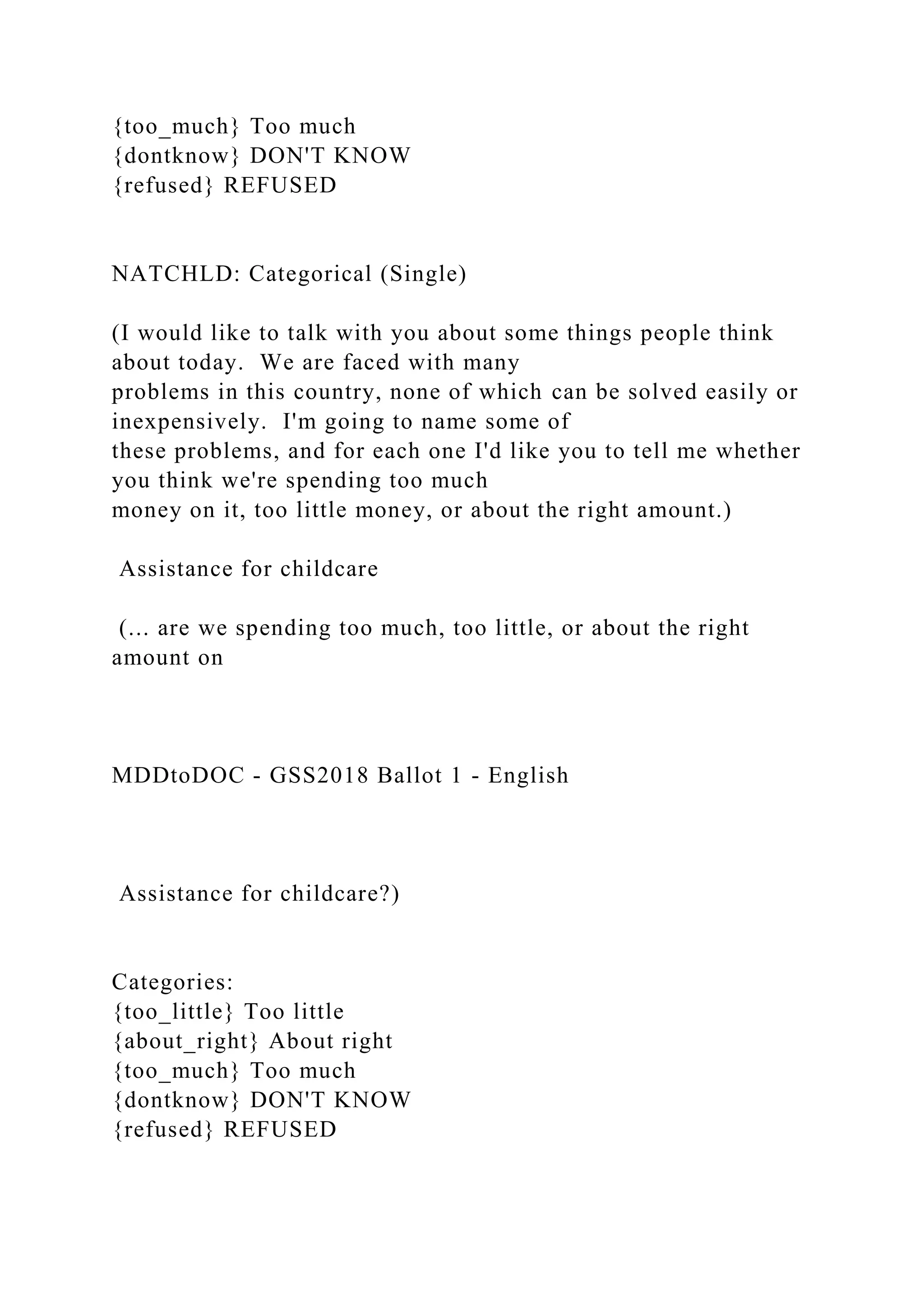 {too_much} Too much
{dontknow} DON'T KNOW
{refused} REFUSED
NATCHLD: Categorical (Single)
(I would like to talk with you about some things people think
about today. We are faced with many
problems in this country, none of which can be solved easily or
inexpensively. I'm going to name some of
these problems, and for each one I'd like you to tell me whether
you think we're spending too much
money on it, too little money, or about the right amount.)
Assistance for childcare
(... are we spending too much, too little, or about the right
amount on
MDDtoDOC - GSS2018 Ballot 1 - English
Assistance for childcare?)
Categories:
{too_little} Too little
{about_right} About right
{too_much} Too much
{dontknow} DON'T KNOW
{refused} REFUSED
 
