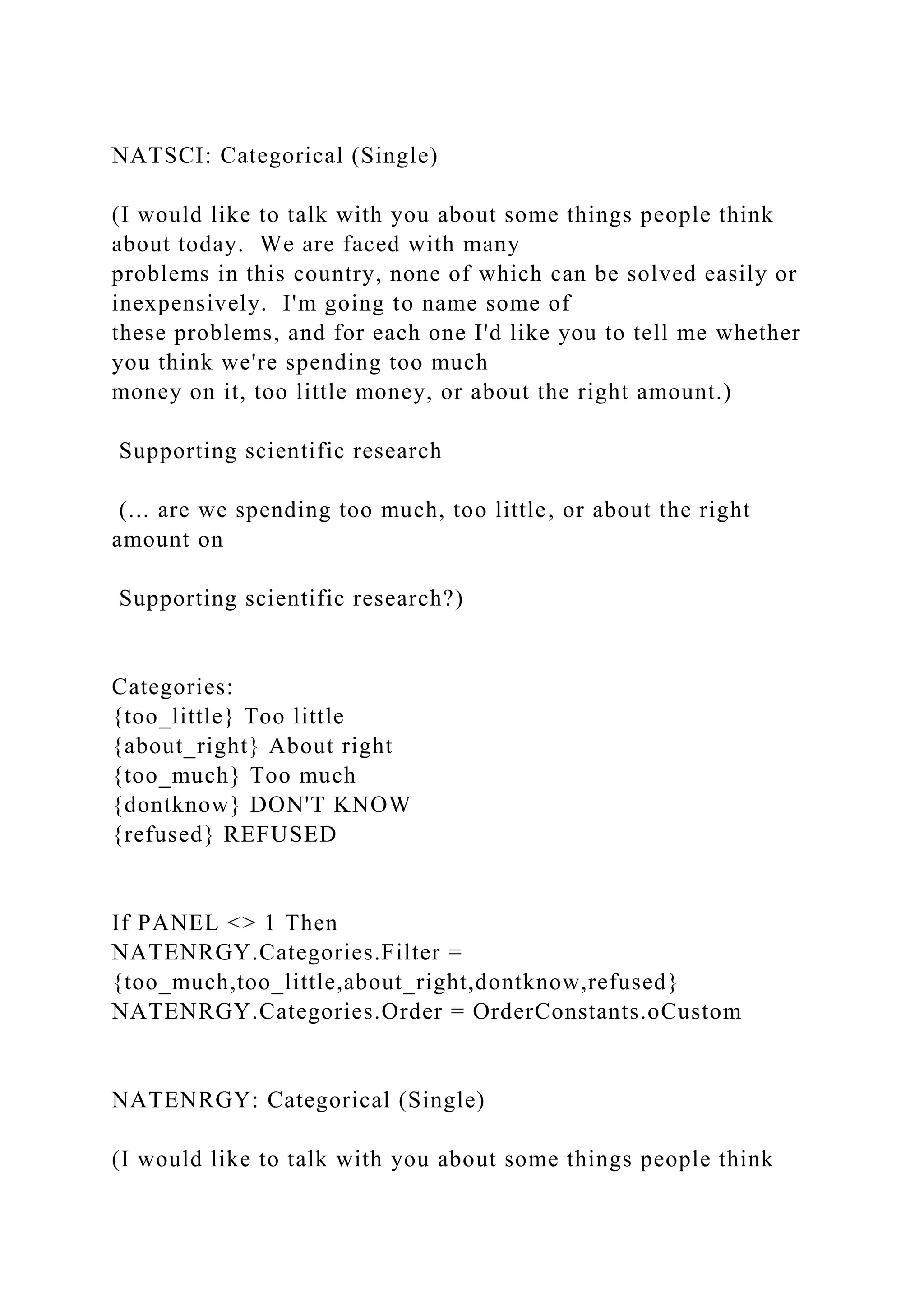 NATSCI: Categorical (Single)
(I would like to talk with you about some things people think
about today. We are faced with many
problems in this country, none of which can be solved easily or
inexpensively. I'm going to name some of
these problems, and for each one I'd like you to tell me whether
you think we're spending too much
money on it, too little money, or about the right amount.)
Supporting scientific research
(... are we spending too much, too little, or about the right
amount on
Supporting scientific research?)
Categories:
{too_little} Too little
{about_right} About right
{too_much} Too much
{dontknow} DON'T KNOW
{refused} REFUSED
If PANEL <> 1 Then
NATENRGY.Categories.Filter =
{too_much,too_little,about_right,dontknow,refused}
NATENRGY.Categories.Order = OrderConstants.oCustom
NATENRGY: Categorical (Single)
(I would like to talk with you about some things people think
 