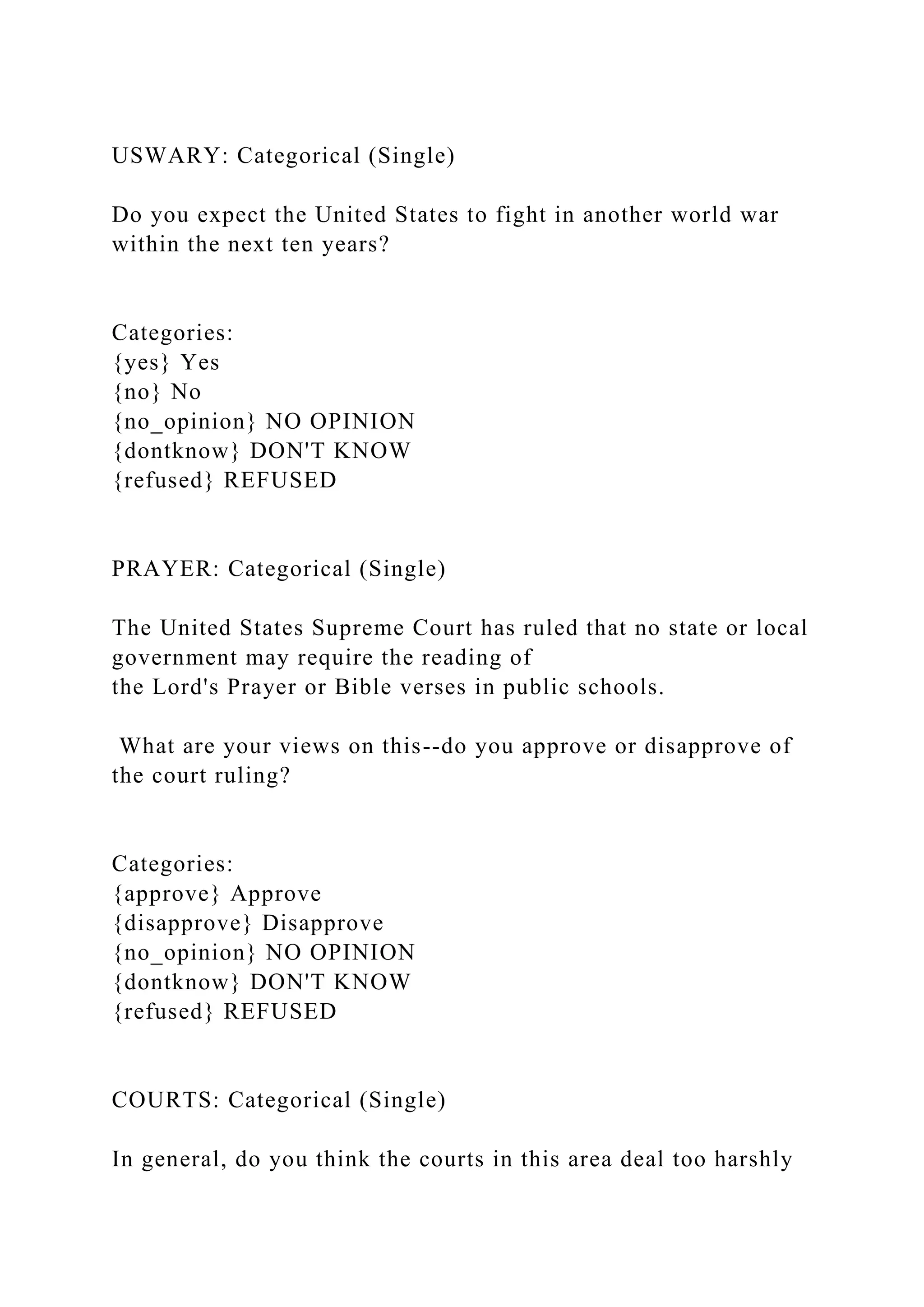 USWARY: Categorical (Single)
Do you expect the United States to fight in another world war
within the next ten years?
Categories:
{yes} Yes
{no} No
{no_opinion} NO OPINION
{dontknow} DON'T KNOW
{refused} REFUSED
PRAYER: Categorical (Single)
The United States Supreme Court has ruled that no state or local
government may require the reading of
the Lord's Prayer or Bible verses in public schools.
What are your views on this--do you approve or disapprove of
the court ruling?
Categories:
{approve} Approve
{disapprove} Disapprove
{no_opinion} NO OPINION
{dontknow} DON'T KNOW
{refused} REFUSED
COURTS: Categorical (Single)
In general, do you think the courts in this area deal too harshly
 