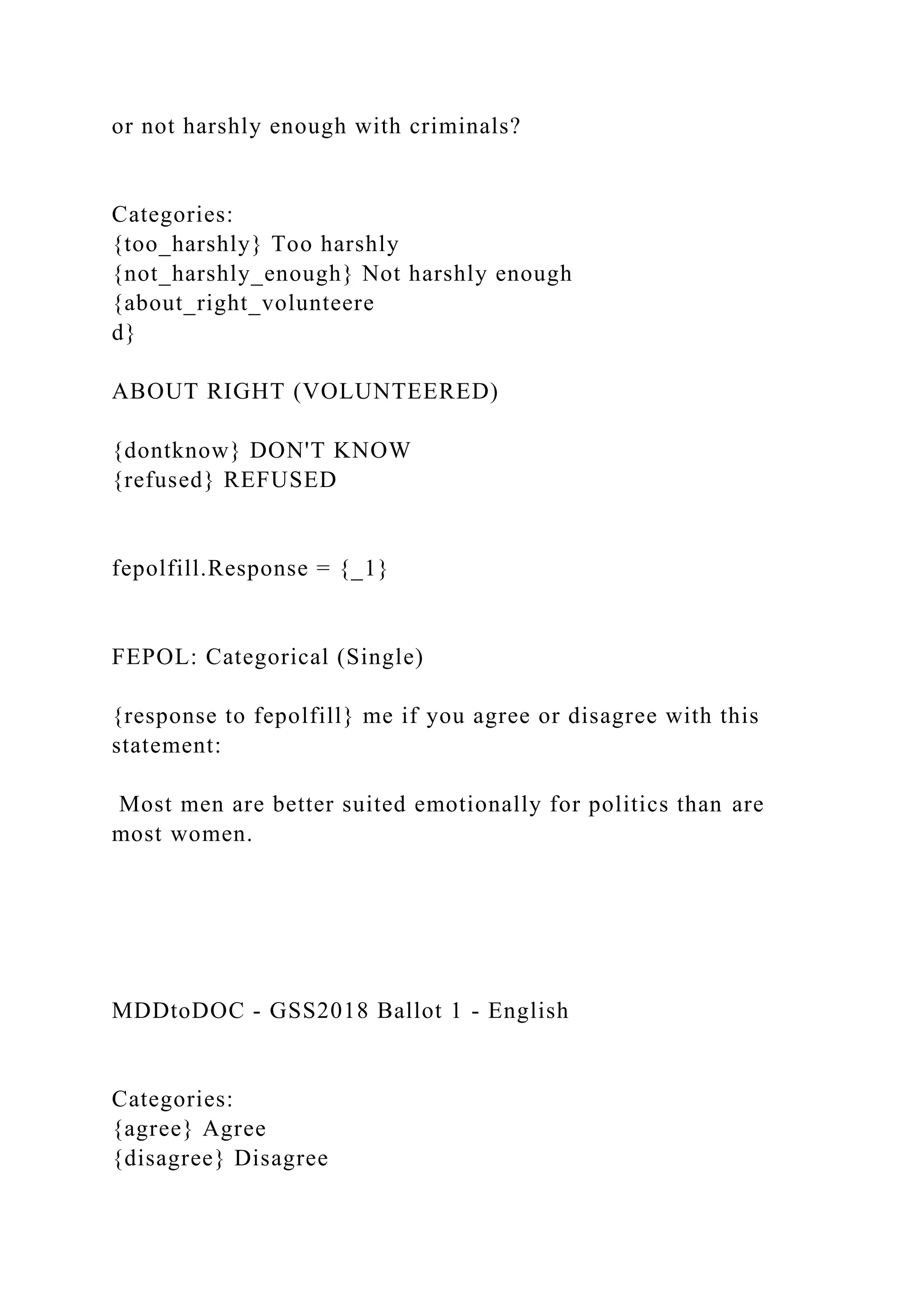 or not harshly enough with criminals?
Categories:
{too_harshly} Too harshly
{not_harshly_enough} Not harshly enough
{about_right_volunteere
d}
ABOUT RIGHT (VOLUNTEERED)
{dontknow} DON'T KNOW
{refused} REFUSED
fepolfill.Response = {_1}
FEPOL: Categorical (Single)
{response to fepolfill} me if you agree or disagree with this
statement:
Most men are better suited emotionally for politics than are
most women.
MDDtoDOC - GSS2018 Ballot 1 - English
Categories:
{agree} Agree
{disagree} Disagree
 