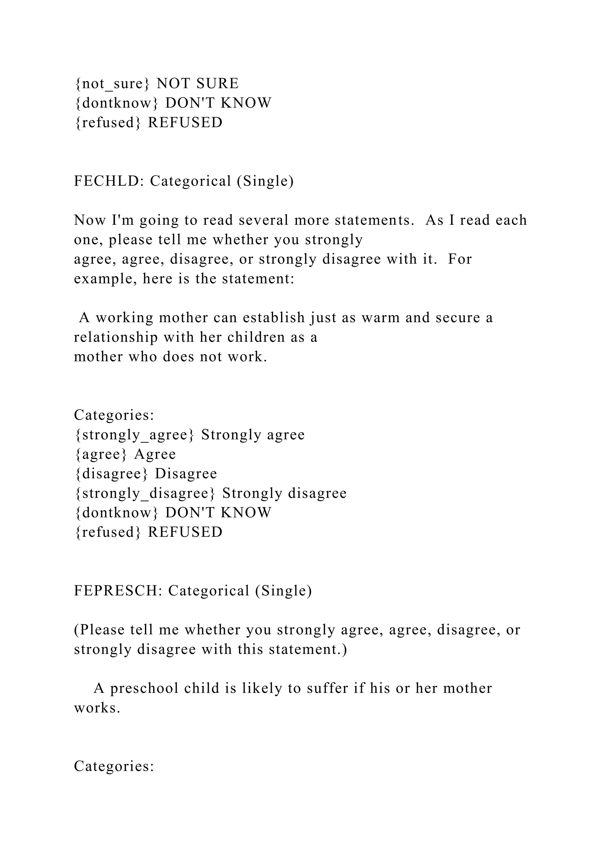 {not_sure} NOT SURE
{dontknow} DON'T KNOW
{refused} REFUSED
FECHLD: Categorical (Single)
Now I'm going to read several more statements. As I read each
one, please tell me whether you strongly
agree, agree, disagree, or strongly disagree with it. For
example, here is the statement:
A working mother can establish just as warm and secure a
relationship with her children as a
mother who does not work.
Categories:
{strongly_agree} Strongly agree
{agree} Agree
{disagree} Disagree
{strongly_disagree} Strongly disagree
{dontknow} DON'T KNOW
{refused} REFUSED
FEPRESCH: Categorical (Single)
(Please tell me whether you strongly agree, agree, disagree, or
strongly disagree with this statement.)
A preschool child is likely to suffer if his or her mother
works.
Categories:
 