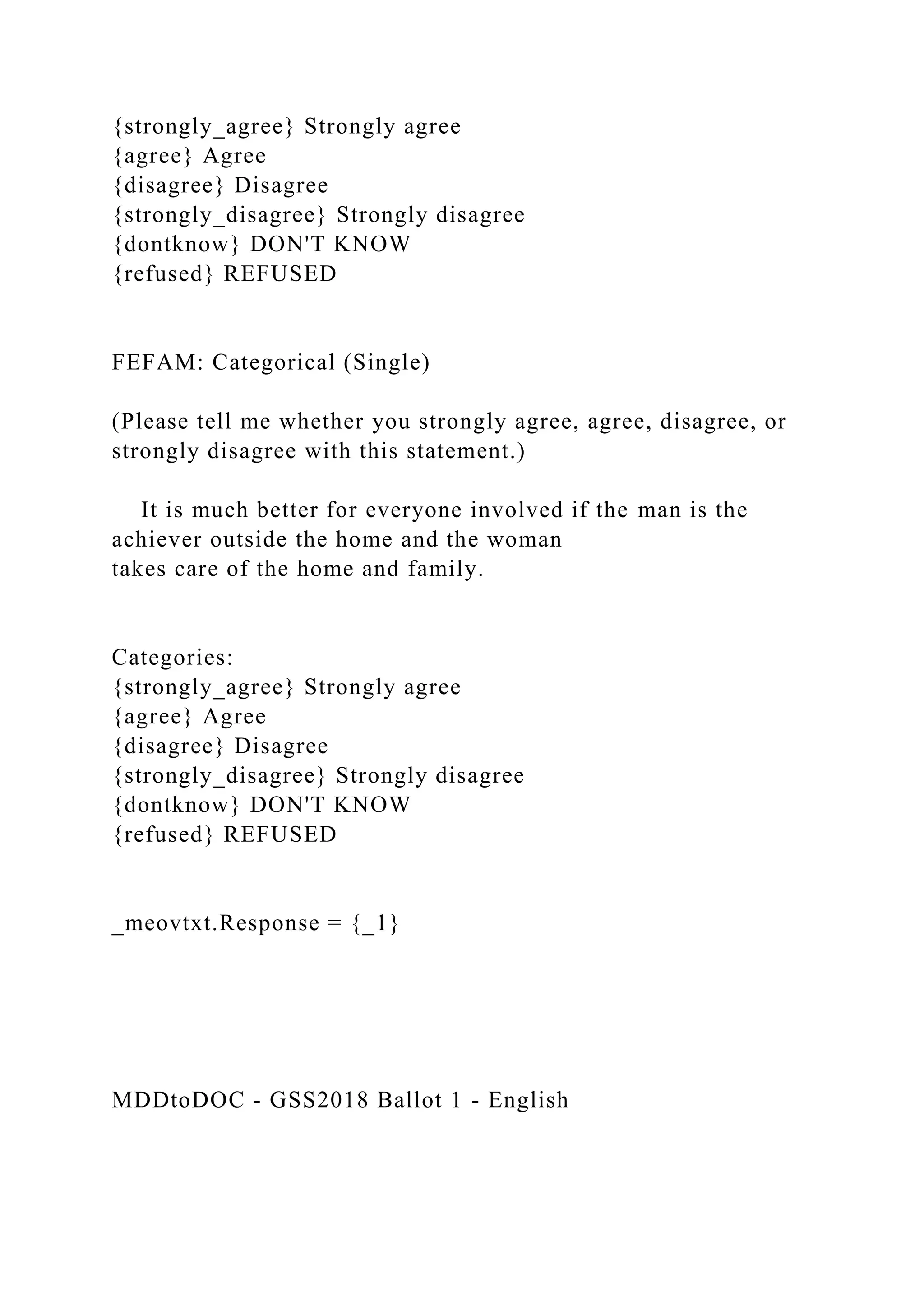 {strongly_agree} Strongly agree
{agree} Agree
{disagree} Disagree
{strongly_disagree} Strongly disagree
{dontknow} DON'T KNOW
{refused} REFUSED
FEFAM: Categorical (Single)
(Please tell me whether you strongly agree, agree, disagree, or
strongly disagree with this statement.)
It is much better for everyone involved if the man is the
achiever outside the home and the woman
takes care of the home and family.
Categories:
{strongly_agree} Strongly agree
{agree} Agree
{disagree} Disagree
{strongly_disagree} Strongly disagree
{dontknow} DON'T KNOW
{refused} REFUSED
_meovtxt.Response = {_1}
MDDtoDOC - GSS2018 Ballot 1 - English
 