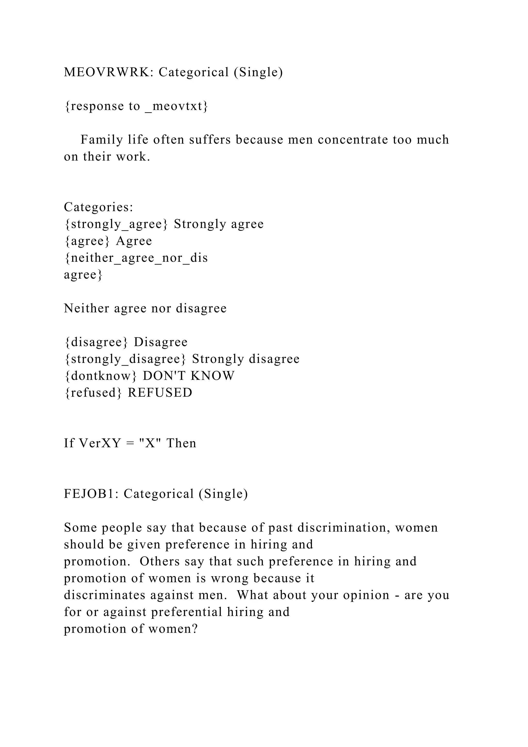 MEOVRWRK: Categorical (Single)
{response to _meovtxt}
Family life often suffers because men concentrate too much
on their work.
Categories:
{strongly_agree} Strongly agree
{agree} Agree
{neither_agree_nor_dis
agree}
Neither agree nor disagree
{disagree} Disagree
{strongly_disagree} Strongly disagree
{dontknow} DON'T KNOW
{refused} REFUSED
If VerXY = "X" Then
FEJOB1: Categorical (Single)
Some people say that because of past discrimination, women
should be given preference in hiring and
promotion. Others say that such preference in hiring and
promotion of women is wrong because it
discriminates against men. What about your opinion - are you
for or against preferential hiring and
promotion of women?
 