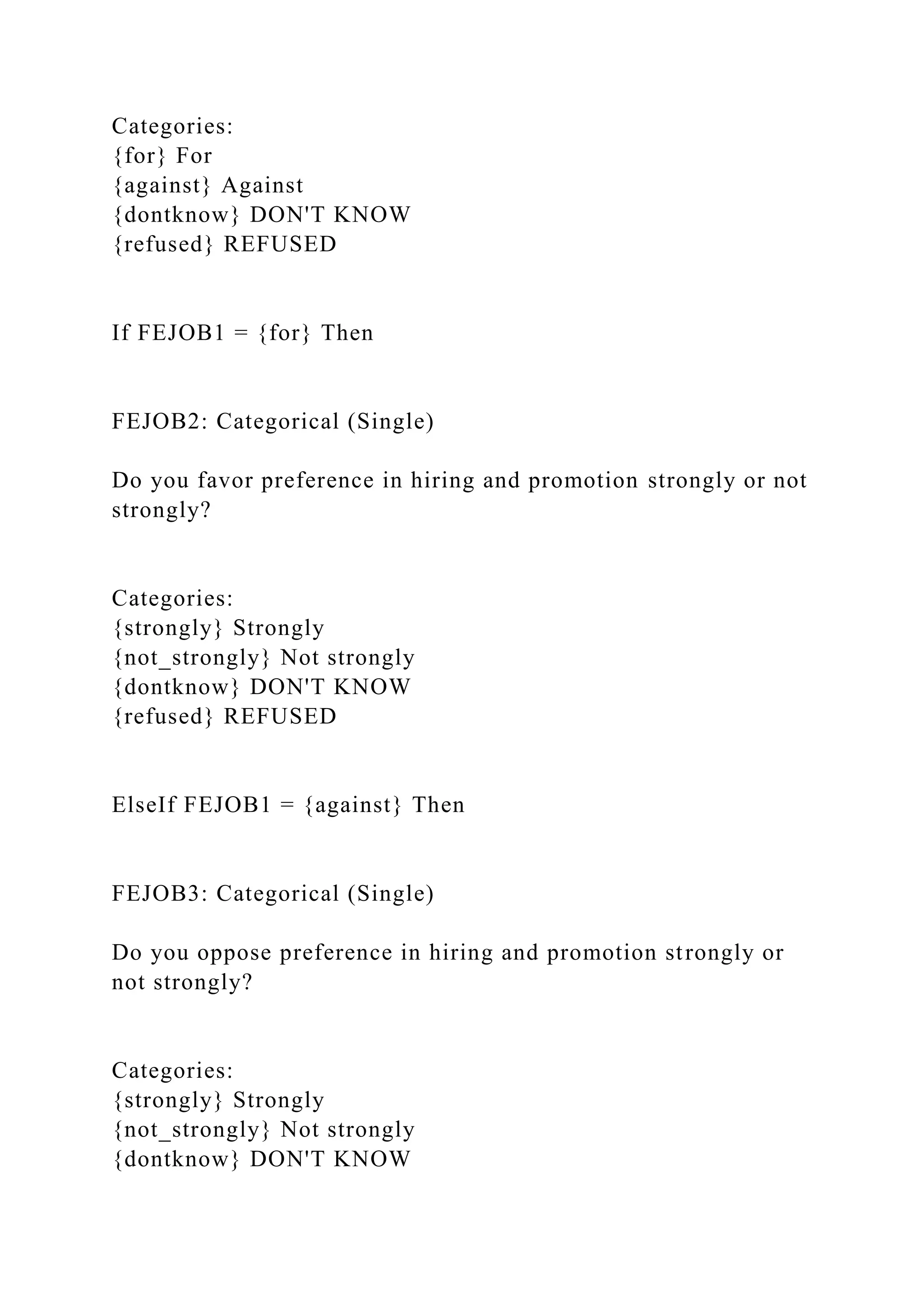 Categories:
{for} For
{against} Against
{dontknow} DON'T KNOW
{refused} REFUSED
If FEJOB1 = {for} Then
FEJOB2: Categorical (Single)
Do you favor preference in hiring and promotion strongly or not
strongly?
Categories:
{strongly} Strongly
{not_strongly} Not strongly
{dontknow} DON'T KNOW
{refused} REFUSED
ElseIf FEJOB1 = {against} Then
FEJOB3: Categorical (Single)
Do you oppose preference in hiring and promotion strongly or
not strongly?
Categories:
{strongly} Strongly
{not_strongly} Not strongly
{dontknow} DON'T KNOW
 