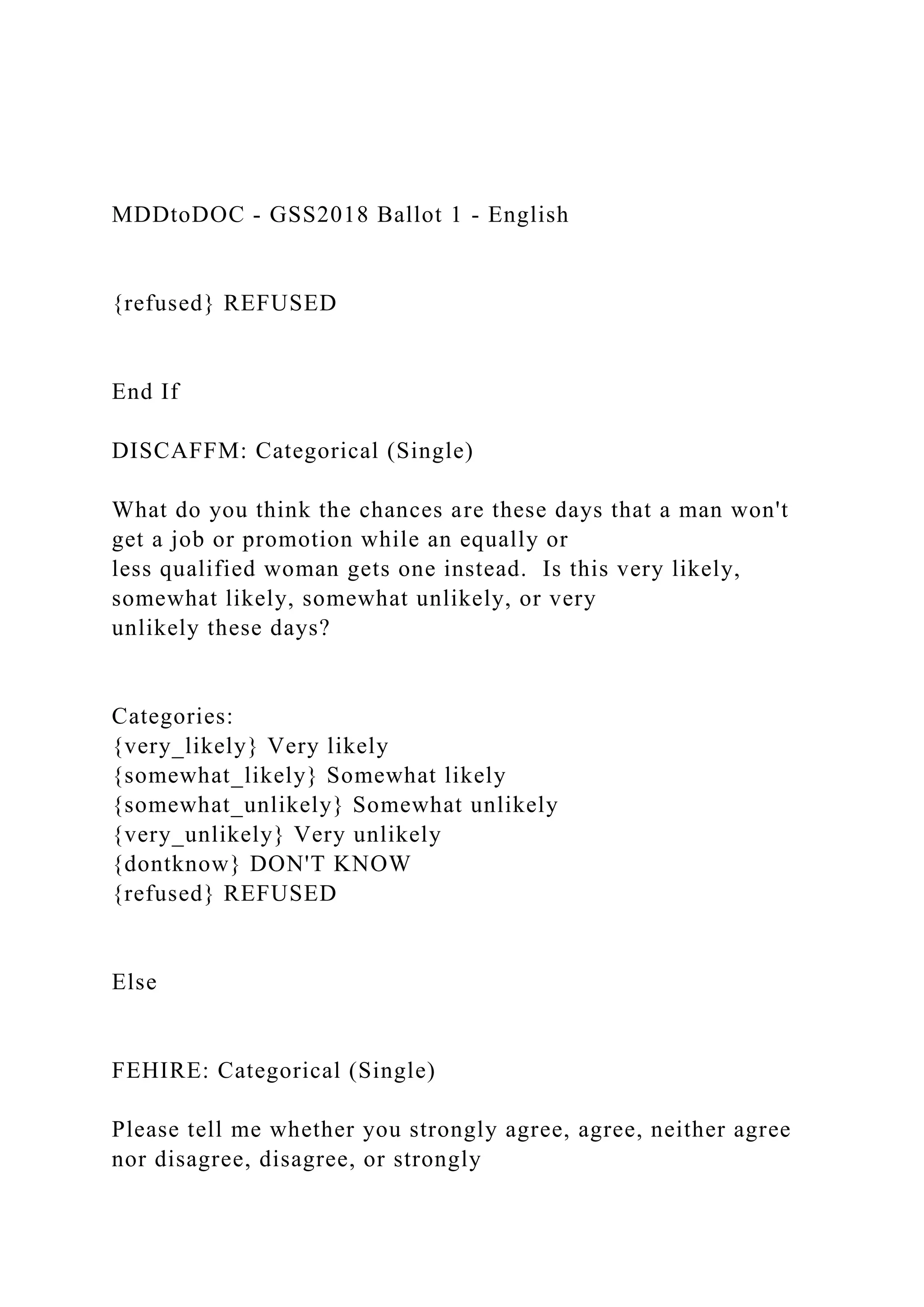 MDDtoDOC - GSS2018 Ballot 1 - English
{refused} REFUSED
End If
DISCAFFM: Categorical (Single)
What do you think the chances are these days that a man won't
get a job or promotion while an equally or
less qualified woman gets one instead. Is this very likely,
somewhat likely, somewhat unlikely, or very
unlikely these days?
Categories:
{very_likely} Very likely
{somewhat_likely} Somewhat likely
{somewhat_unlikely} Somewhat unlikely
{very_unlikely} Very unlikely
{dontknow} DON'T KNOW
{refused} REFUSED
Else
FEHIRE: Categorical (Single)
Please tell me whether you strongly agree, agree, neither agree
nor disagree, disagree, or strongly
 