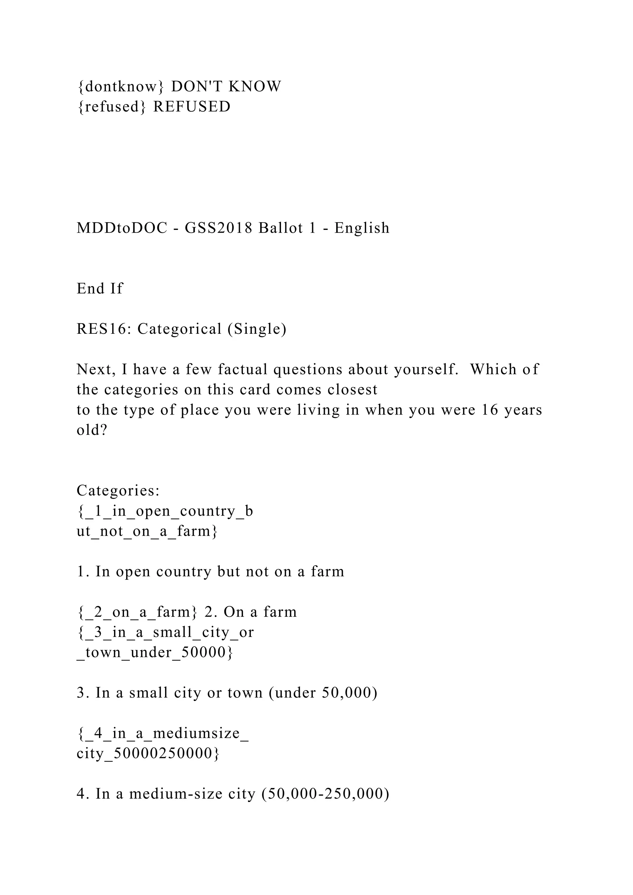 {dontknow} DON'T KNOW
{refused} REFUSED
MDDtoDOC - GSS2018 Ballot 1 - English
End If
RES16: Categorical (Single)
Next, I have a few factual questions about yourself. Which of
the categories on this card comes closest
to the type of place you were living in when you were 16 years
old?
Categories:
{_1_in_open_country_b
ut_not_on_a_farm}
1. In open country but not on a farm
{_2_on_a_farm} 2. On a farm
{_3_in_a_small_city_or
_town_under_50000}
3. In a small city or town (under 50,000)
{_4_in_a_mediumsize_
city_50000250000}
4. In a medium-size city (50,000-250,000)
 