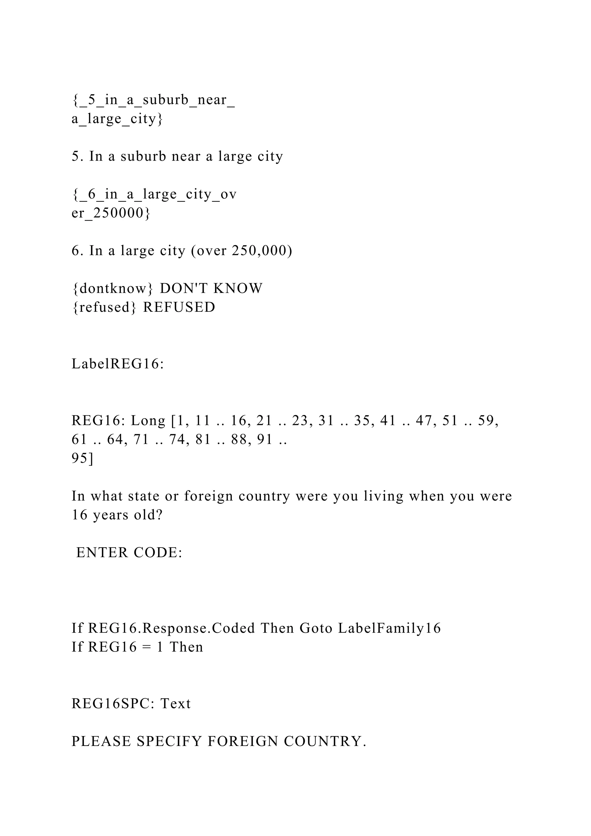 {_5_in_a_suburb_near_
a_large_city}
5. In a suburb near a large city
{_6_in_a_large_city_ov
er_250000}
6. In a large city (over 250,000)
{dontknow} DON'T KNOW
{refused} REFUSED
LabelREG16:
REG16: Long [1, 11 .. 16, 21 .. 23, 31 .. 35, 41 .. 47, 51 .. 59,
61 .. 64, 71 .. 74, 81 .. 88, 91 ..
95]
In what state or foreign country were you living when you were
16 years old?
ENTER CODE:
If REG16.Response.Coded Then Goto LabelFamily16
If REG16 = 1 Then
REG16SPC: Text
PLEASE SPECIFY FOREIGN COUNTRY.
 