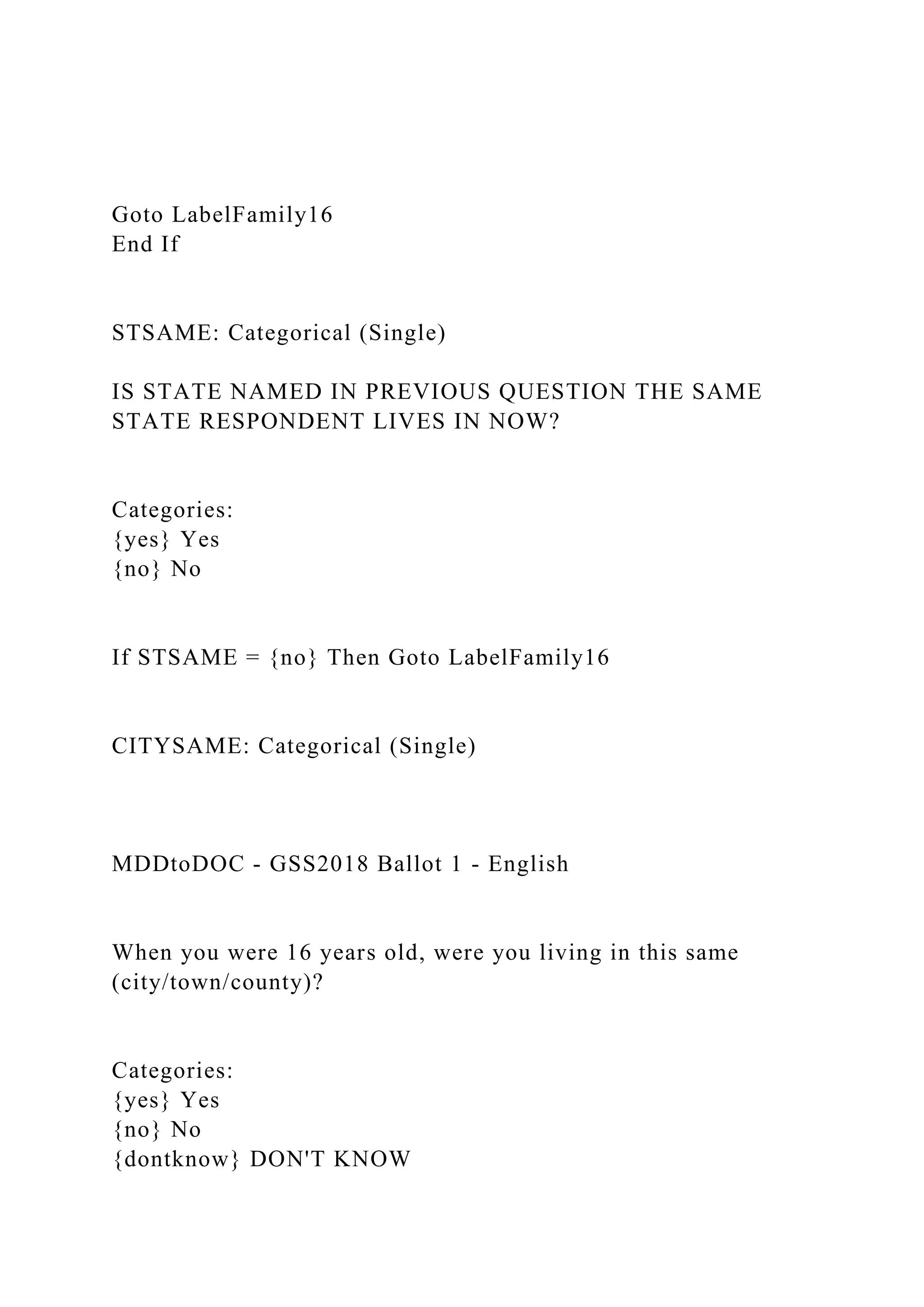 Goto LabelFamily16
End If
STSAME: Categorical (Single)
IS STATE NAMED IN PREVIOUS QUESTION THE SAME
STATE RESPONDENT LIVES IN NOW?
Categories:
{yes} Yes
{no} No
If STSAME = {no} Then Goto LabelFamily16
CITYSAME: Categorical (Single)
MDDtoDOC - GSS2018 Ballot 1 - English
When you were 16 years old, were you living in this same
(city/town/county)?
Categories:
{yes} Yes
{no} No
{dontknow} DON'T KNOW
 