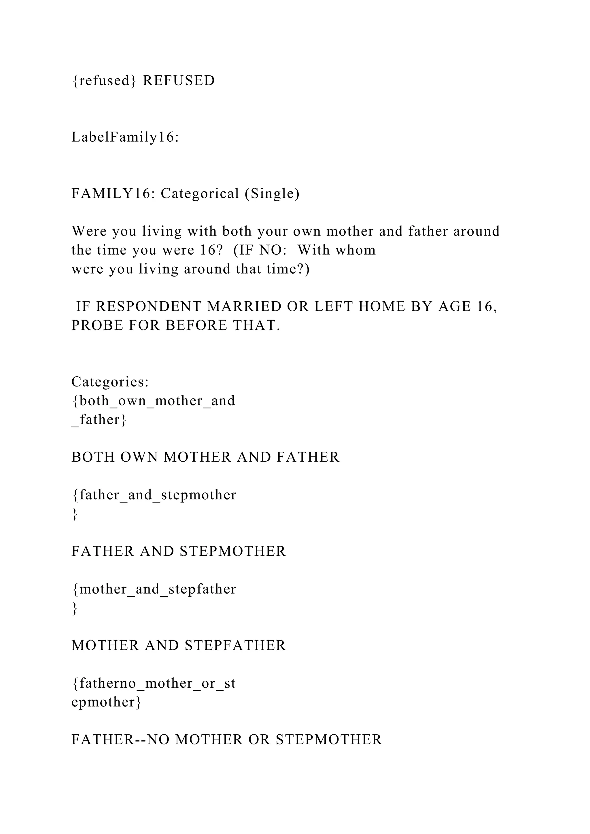 {refused} REFUSED
LabelFamily16:
FAMILY16: Categorical (Single)
Were you living with both your own mother and father around
the time you were 16? (IF NO: With whom
were you living around that time?)
IF RESPONDENT MARRIED OR LEFT HOME BY AGE 16,
PROBE FOR BEFORE THAT.
Categories:
{both_own_mother_and
_father}
BOTH OWN MOTHER AND FATHER
{father_and_stepmother
}
FATHER AND STEPMOTHER
{mother_and_stepfather
}
MOTHER AND STEPFATHER
{fatherno_mother_or_st
epmother}
FATHER--NO MOTHER OR STEPMOTHER
 