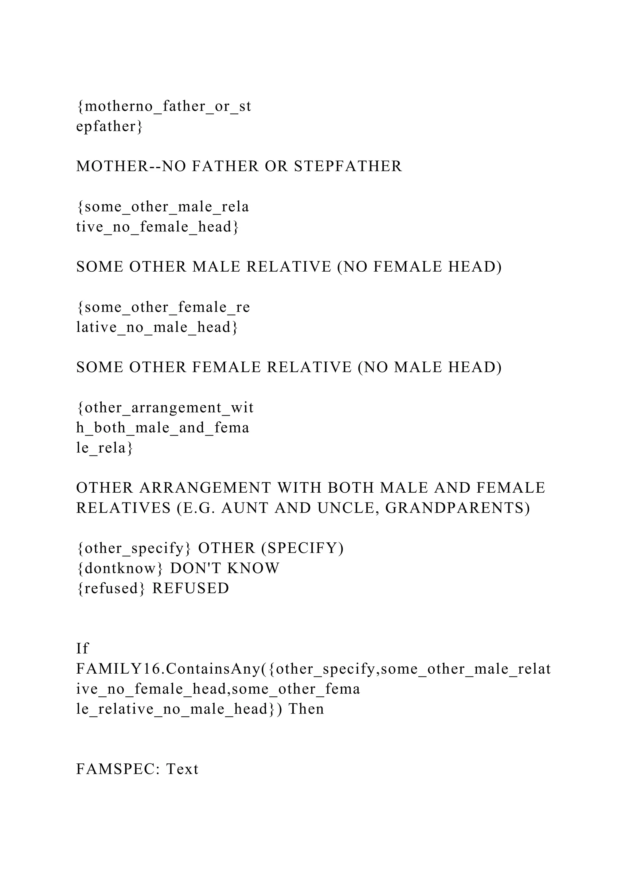 {motherno_father_or_st
epfather}
MOTHER--NO FATHER OR STEPFATHER
{some_other_male_rela
tive_no_female_head}
SOME OTHER MALE RELATIVE (NO FEMALE HEAD)
{some_other_female_re
lative_no_male_head}
SOME OTHER FEMALE RELATIVE (NO MALE HEAD)
{other_arrangement_wit
h_both_male_and_fema
le_rela}
OTHER ARRANGEMENT WITH BOTH MALE AND FEMALE
RELATIVES (E.G. AUNT AND UNCLE, GRANDPARENTS)
{other_specify} OTHER (SPECIFY)
{dontknow} DON'T KNOW
{refused} REFUSED
If
FAMILY16.ContainsAny({other_specify,some_other_male_relat
ive_no_female_head,some_other_fema
le_relative_no_male_head}) Then
FAMSPEC: Text
 