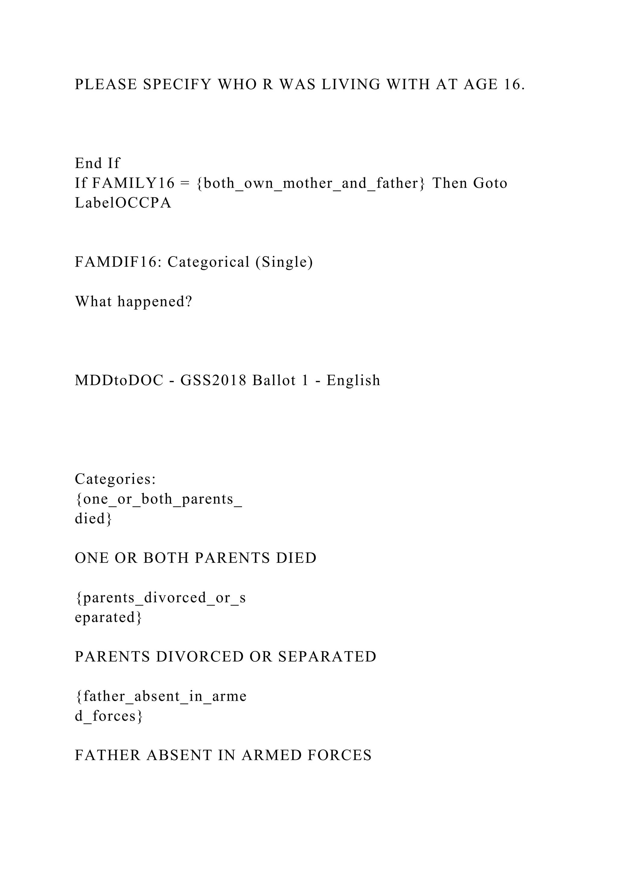 PLEASE SPECIFY WHO R WAS LIVING WITH AT AGE 16.
End If
If FAMILY16 = {both_own_mother_and_father} Then Goto
LabelOCCPA
FAMDIF16: Categorical (Single)
What happened?
MDDtoDOC - GSS2018 Ballot 1 - English
Categories:
{one_or_both_parents_
died}
ONE OR BOTH PARENTS DIED
{parents_divorced_or_s
eparated}
PARENTS DIVORCED OR SEPARATED
{father_absent_in_arme
d_forces}
FATHER ABSENT IN ARMED FORCES
 