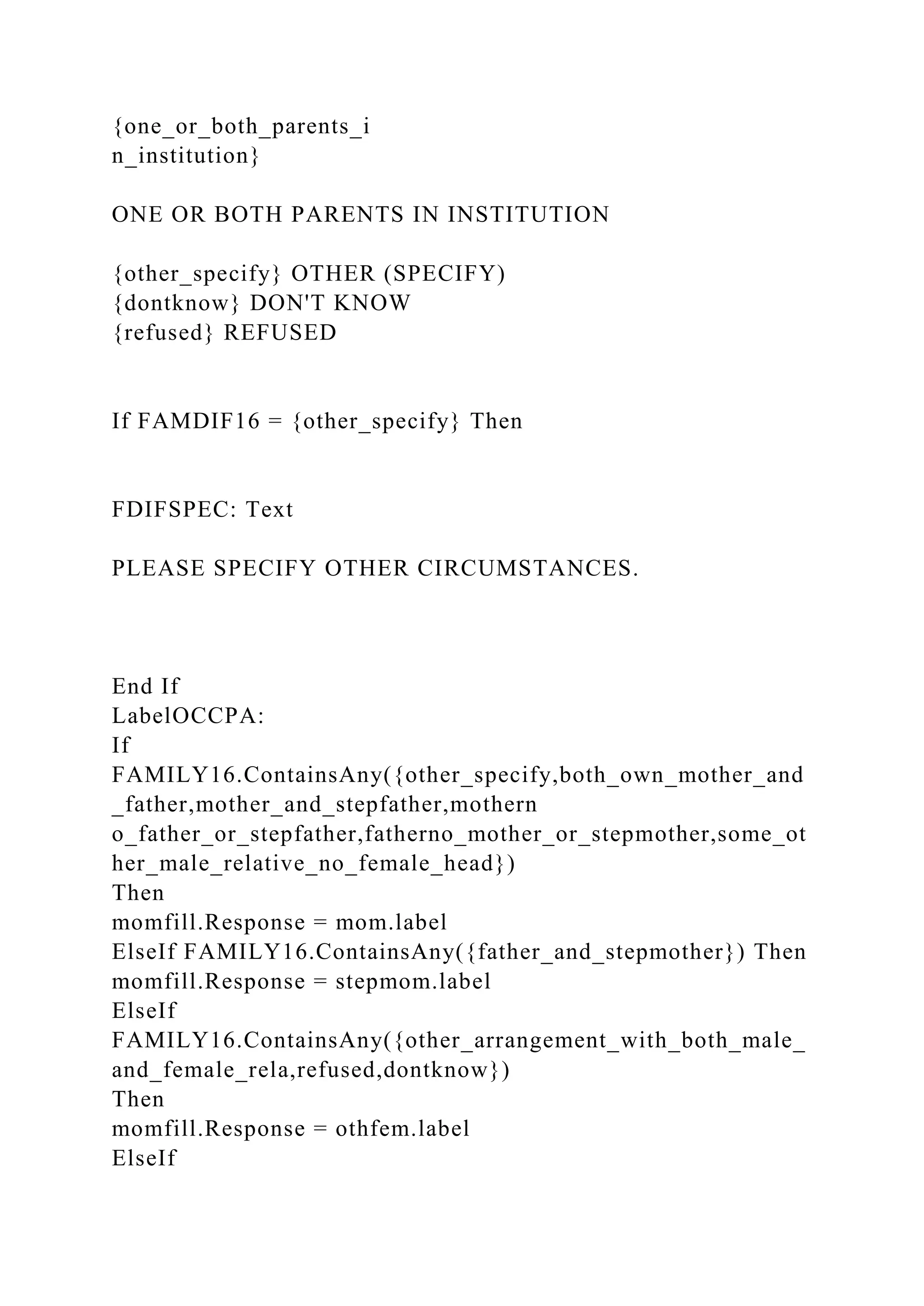 {one_or_both_parents_i
n_institution}
ONE OR BOTH PARENTS IN INSTITUTION
{other_specify} OTHER (SPECIFY)
{dontknow} DON'T KNOW
{refused} REFUSED
If FAMDIF16 = {other_specify} Then
FDIFSPEC: Text
PLEASE SPECIFY OTHER CIRCUMSTANCES.
End If
LabelOCCPA:
If
FAMILY16.ContainsAny({other_specify,both_own_mother_and
_father,mother_and_stepfather,mothern
o_father_or_stepfather,fatherno_mother_or_stepmother,some_ot
her_male_relative_no_female_head})
Then
momfill.Response = mom.label
ElseIf FAMILY16.ContainsAny({father_and_stepmother}) Then
momfill.Response = stepmom.label
ElseIf
FAMILY16.ContainsAny({other_arrangement_with_both_male_
and_female_rela,refused,dontknow})
Then
momfill.Response = othfem.label
ElseIf
 