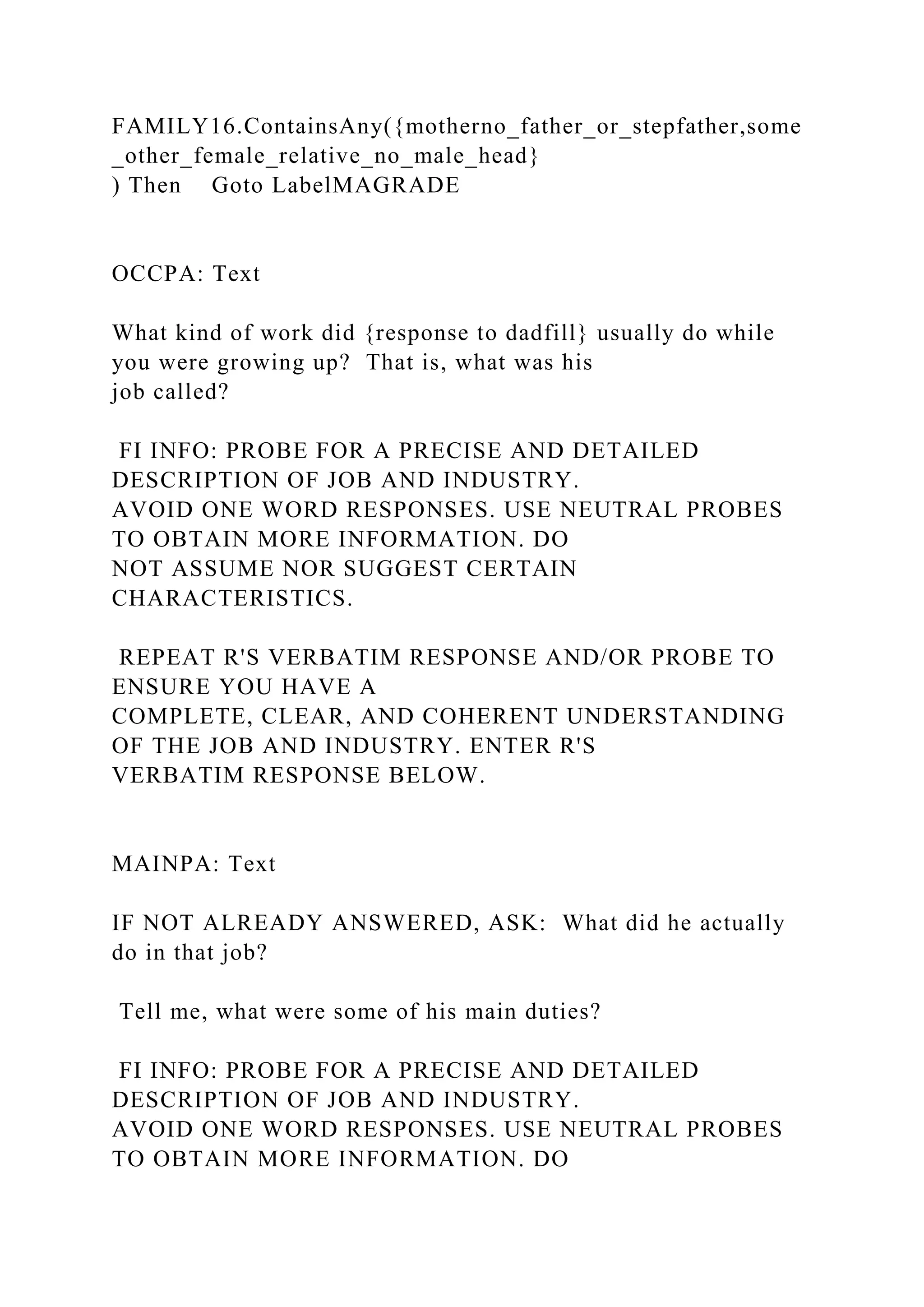 FAMILY16.ContainsAny({motherno_father_or_stepfather,some
_other_female_relative_no_male_head}
) Then Goto LabelMAGRADE
OCCPA: Text
What kind of work did {response to dadfill} usually do while
you were growing up? That is, what was his
job called?
FI INFO: PROBE FOR A PRECISE AND DETAILED
DESCRIPTION OF JOB AND INDUSTRY.
AVOID ONE WORD RESPONSES. USE NEUTRAL PROBES
TO OBTAIN MORE INFORMATION. DO
NOT ASSUME NOR SUGGEST CERTAIN
CHARACTERISTICS.
REPEAT R'S VERBATIM RESPONSE AND/OR PROBE TO
ENSURE YOU HAVE A
COMPLETE, CLEAR, AND COHERENT UNDERSTANDING
OF THE JOB AND INDUSTRY. ENTER R'S
VERBATIM RESPONSE BELOW.
MAINPA: Text
IF NOT ALREADY ANSWERED, ASK: What did he actually
do in that job?
Tell me, what were some of his main duties?
FI INFO: PROBE FOR A PRECISE AND DETAILED
DESCRIPTION OF JOB AND INDUSTRY.
AVOID ONE WORD RESPONSES. USE NEUTRAL PROBES
TO OBTAIN MORE INFORMATION. DO
 