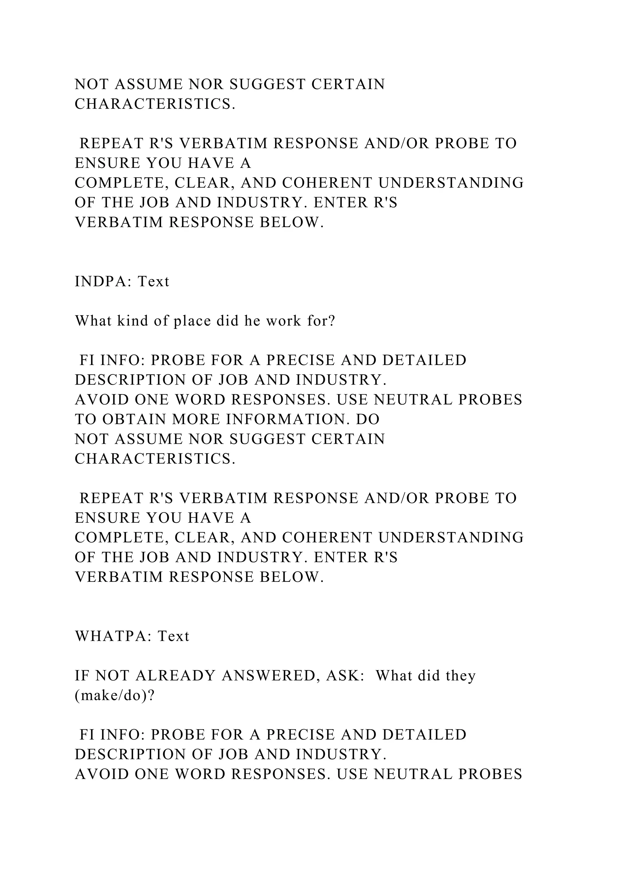 NOT ASSUME NOR SUGGEST CERTAIN
CHARACTERISTICS.
REPEAT R'S VERBATIM RESPONSE AND/OR PROBE TO
ENSURE YOU HAVE A
COMPLETE, CLEAR, AND COHERENT UNDERSTANDING
OF THE JOB AND INDUSTRY. ENTER R'S
VERBATIM RESPONSE BELOW.
INDPA: Text
What kind of place did he work for?
FI INFO: PROBE FOR A PRECISE AND DETAILED
DESCRIPTION OF JOB AND INDUSTRY.
AVOID ONE WORD RESPONSES. USE NEUTRAL PROBES
TO OBTAIN MORE INFORMATION. DO
NOT ASSUME NOR SUGGEST CERTAIN
CHARACTERISTICS.
REPEAT R'S VERBATIM RESPONSE AND/OR PROBE TO
ENSURE YOU HAVE A
COMPLETE, CLEAR, AND COHERENT UNDERSTANDING
OF THE JOB AND INDUSTRY. ENTER R'S
VERBATIM RESPONSE BELOW.
WHATPA: Text
IF NOT ALREADY ANSWERED, ASK: What did they
(make/do)?
FI INFO: PROBE FOR A PRECISE AND DETAILED
DESCRIPTION OF JOB AND INDUSTRY.
AVOID ONE WORD RESPONSES. USE NEUTRAL PROBES
 