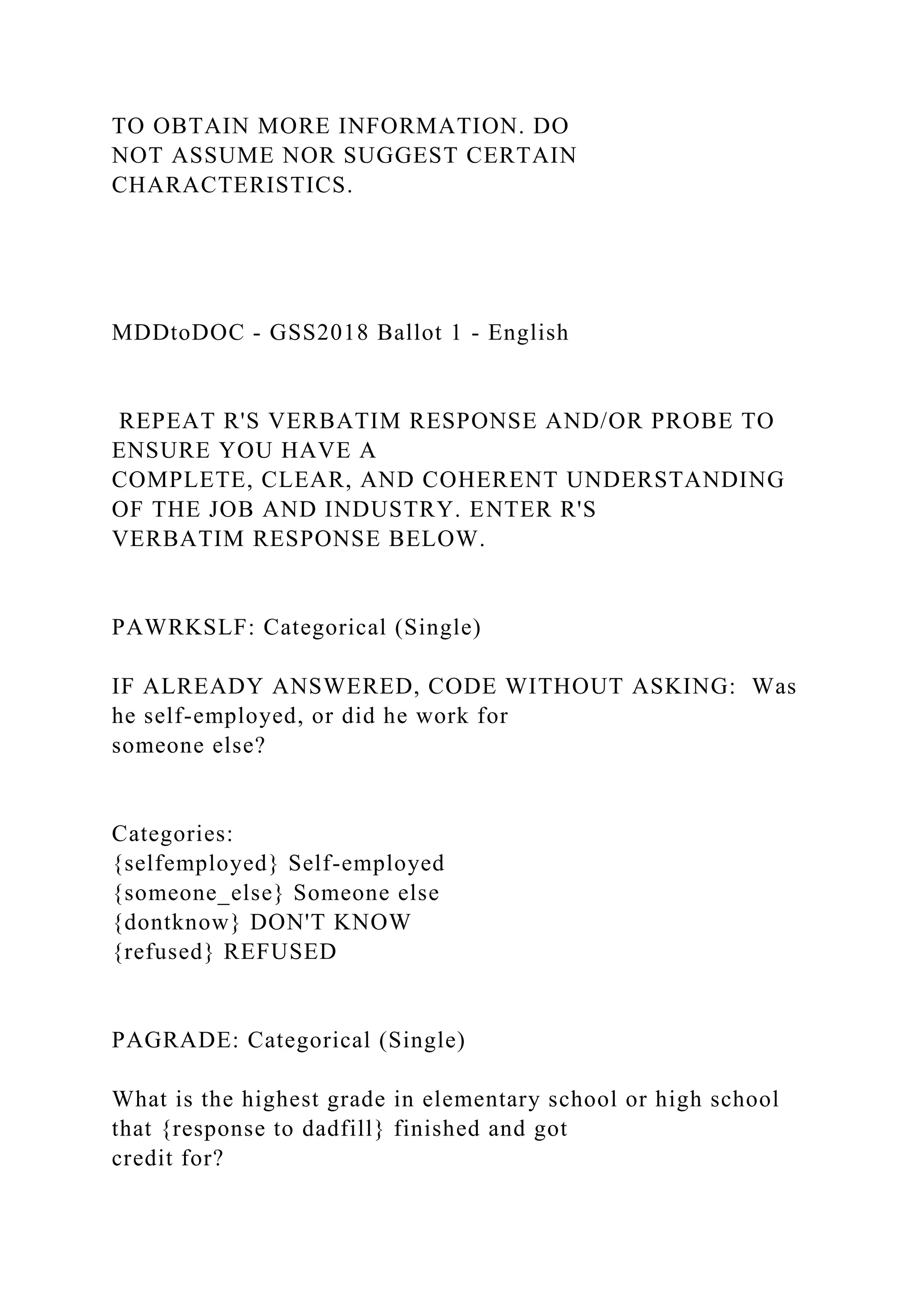 TO OBTAIN MORE INFORMATION. DO
NOT ASSUME NOR SUGGEST CERTAIN
CHARACTERISTICS.
MDDtoDOC - GSS2018 Ballot 1 - English
REPEAT R'S VERBATIM RESPONSE AND/OR PROBE TO
ENSURE YOU HAVE A
COMPLETE, CLEAR, AND COHERENT UNDERSTANDING
OF THE JOB AND INDUSTRY. ENTER R'S
VERBATIM RESPONSE BELOW.
PAWRKSLF: Categorical (Single)
IF ALREADY ANSWERED, CODE WITHOUT ASKING: Was
he self-employed, or did he work for
someone else?
Categories:
{selfemployed} Self-employed
{someone_else} Someone else
{dontknow} DON'T KNOW
{refused} REFUSED
PAGRADE: Categorical (Single)
What is the highest grade in elementary school or high school
that {response to dadfill} finished and got
credit for?
 