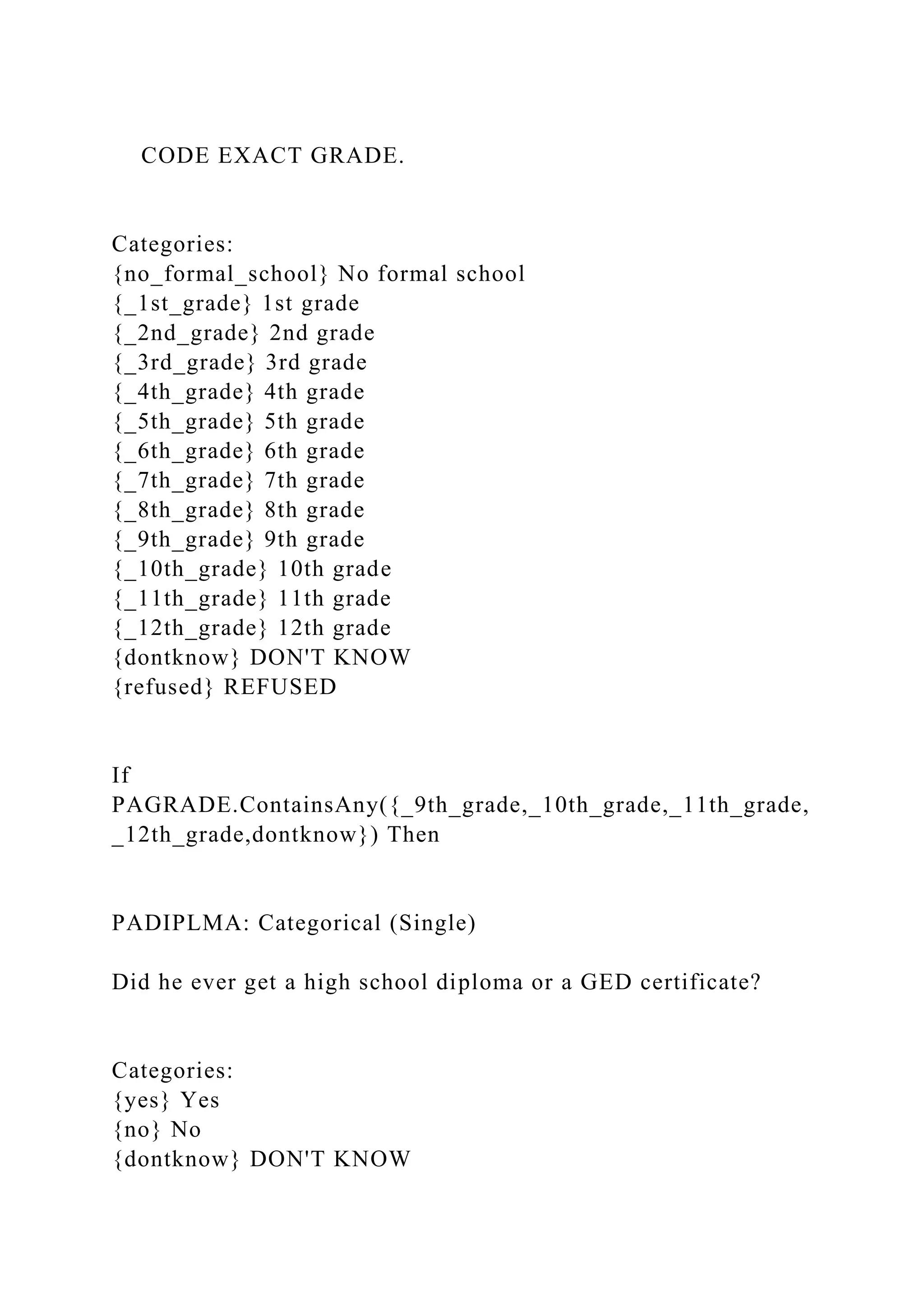 CODE EXACT GRADE.
Categories:
{no_formal_school} No formal school
{_1st_grade} 1st grade
{_2nd_grade} 2nd grade
{_3rd_grade} 3rd grade
{_4th_grade} 4th grade
{_5th_grade} 5th grade
{_6th_grade} 6th grade
{_7th_grade} 7th grade
{_8th_grade} 8th grade
{_9th_grade} 9th grade
{_10th_grade} 10th grade
{_11th_grade} 11th grade
{_12th_grade} 12th grade
{dontknow} DON'T KNOW
{refused} REFUSED
If
PAGRADE.ContainsAny({_9th_grade,_10th_grade,_11th_grade,
_12th_grade,dontknow}) Then
PADIPLMA: Categorical (Single)
Did he ever get a high school diploma or a GED certificate?
Categories:
{yes} Yes
{no} No
{dontknow} DON'T KNOW
 