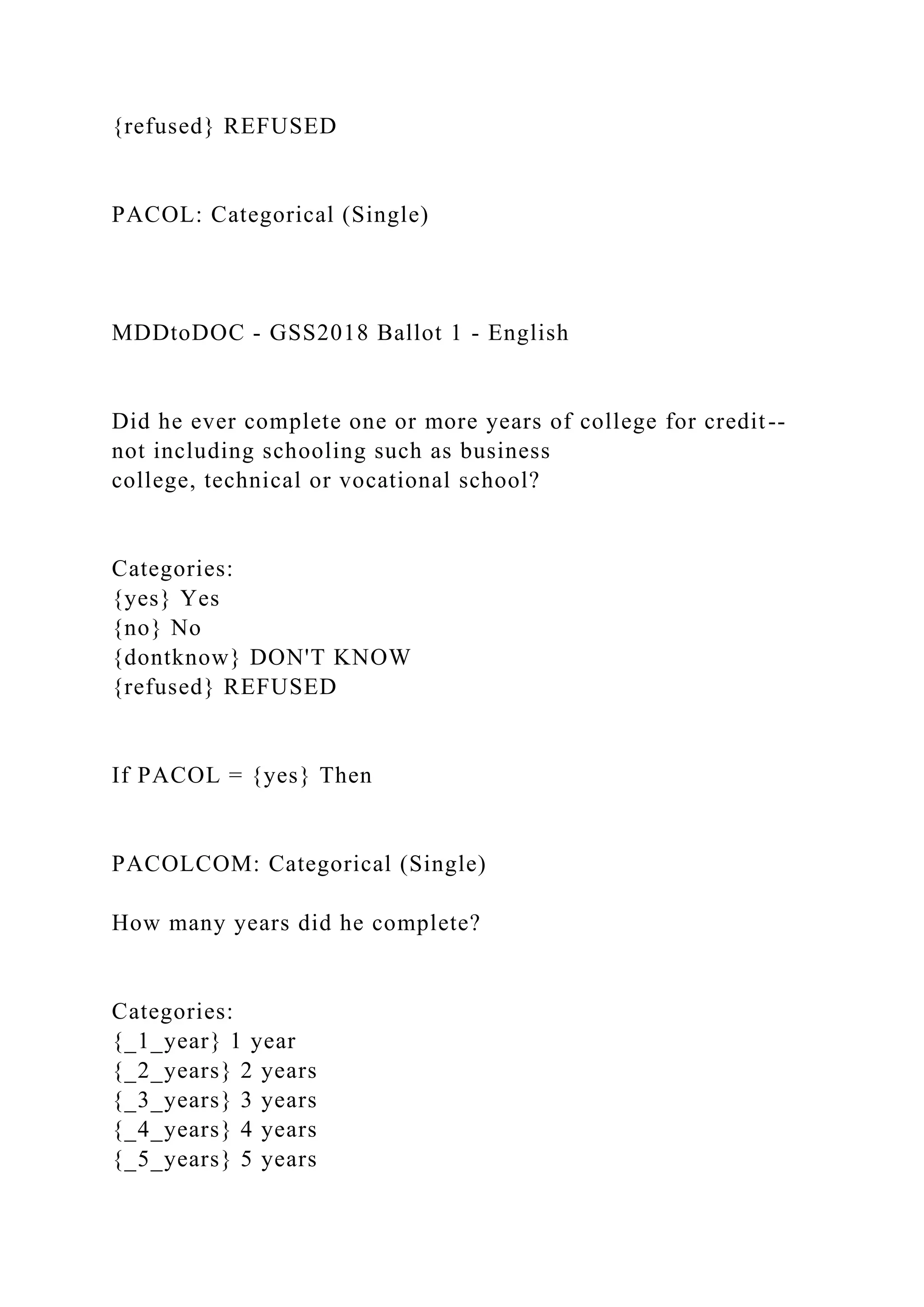 {refused} REFUSED
PACOL: Categorical (Single)
MDDtoDOC - GSS2018 Ballot 1 - English
Did he ever complete one or more years of college for credit--
not including schooling such as business
college, technical or vocational school?
Categories:
{yes} Yes
{no} No
{dontknow} DON'T KNOW
{refused} REFUSED
If PACOL = {yes} Then
PACOLCOM: Categorical (Single)
How many years did he complete?
Categories:
{_1_year} 1 year
{_2_years} 2 years
{_3_years} 3 years
{_4_years} 4 years
{_5_years} 5 years
 