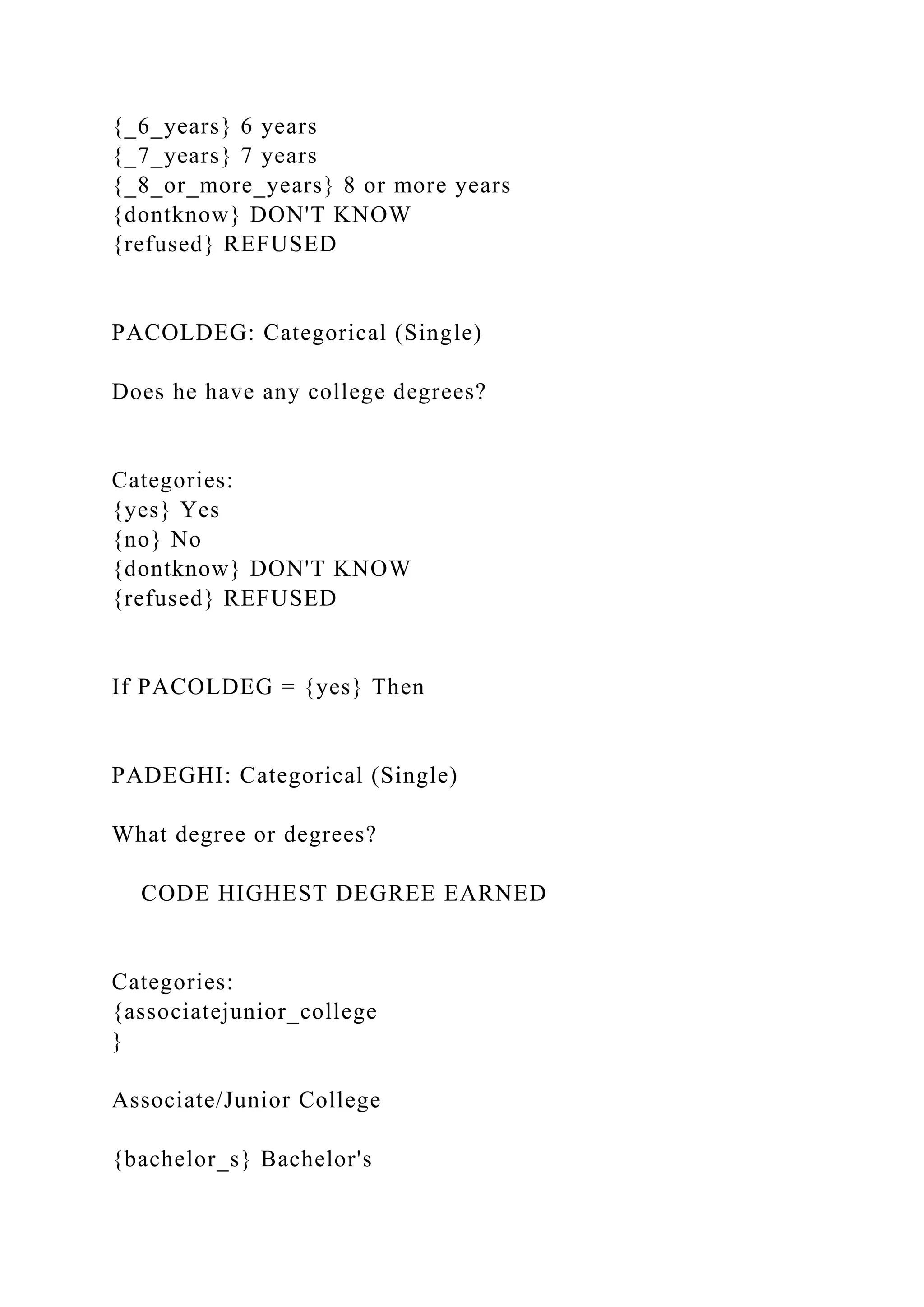 {_6_years} 6 years
{_7_years} 7 years
{_8_or_more_years} 8 or more years
{dontknow} DON'T KNOW
{refused} REFUSED
PACOLDEG: Categorical (Single)
Does he have any college degrees?
Categories:
{yes} Yes
{no} No
{dontknow} DON'T KNOW
{refused} REFUSED
If PACOLDEG = {yes} Then
PADEGHI: Categorical (Single)
What degree or degrees?
CODE HIGHEST DEGREE EARNED
Categories:
{associatejunior_college
}
Associate/Junior College
{bachelor_s} Bachelor's
 