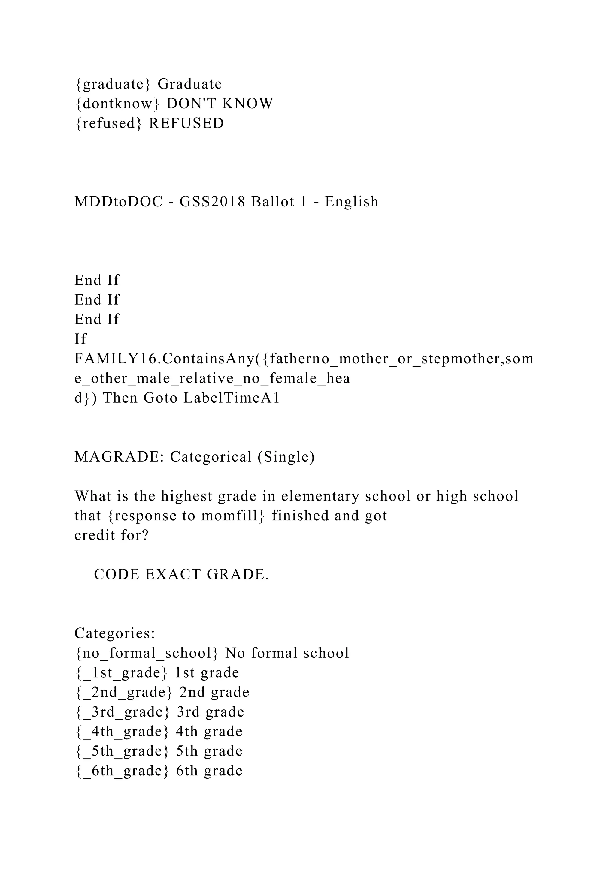 {graduate} Graduate
{dontknow} DON'T KNOW
{refused} REFUSED
MDDtoDOC - GSS2018 Ballot 1 - English
End If
End If
End If
If
FAMILY16.ContainsAny({fatherno_mother_or_stepmother,som
e_other_male_relative_no_female_hea
d}) Then Goto LabelTimeA1
MAGRADE: Categorical (Single)
What is the highest grade in elementary school or high school
that {response to momfill} finished and got
credit for?
CODE EXACT GRADE.
Categories:
{no_formal_school} No formal school
{_1st_grade} 1st grade
{_2nd_grade} 2nd grade
{_3rd_grade} 3rd grade
{_4th_grade} 4th grade
{_5th_grade} 5th grade
{_6th_grade} 6th grade
 