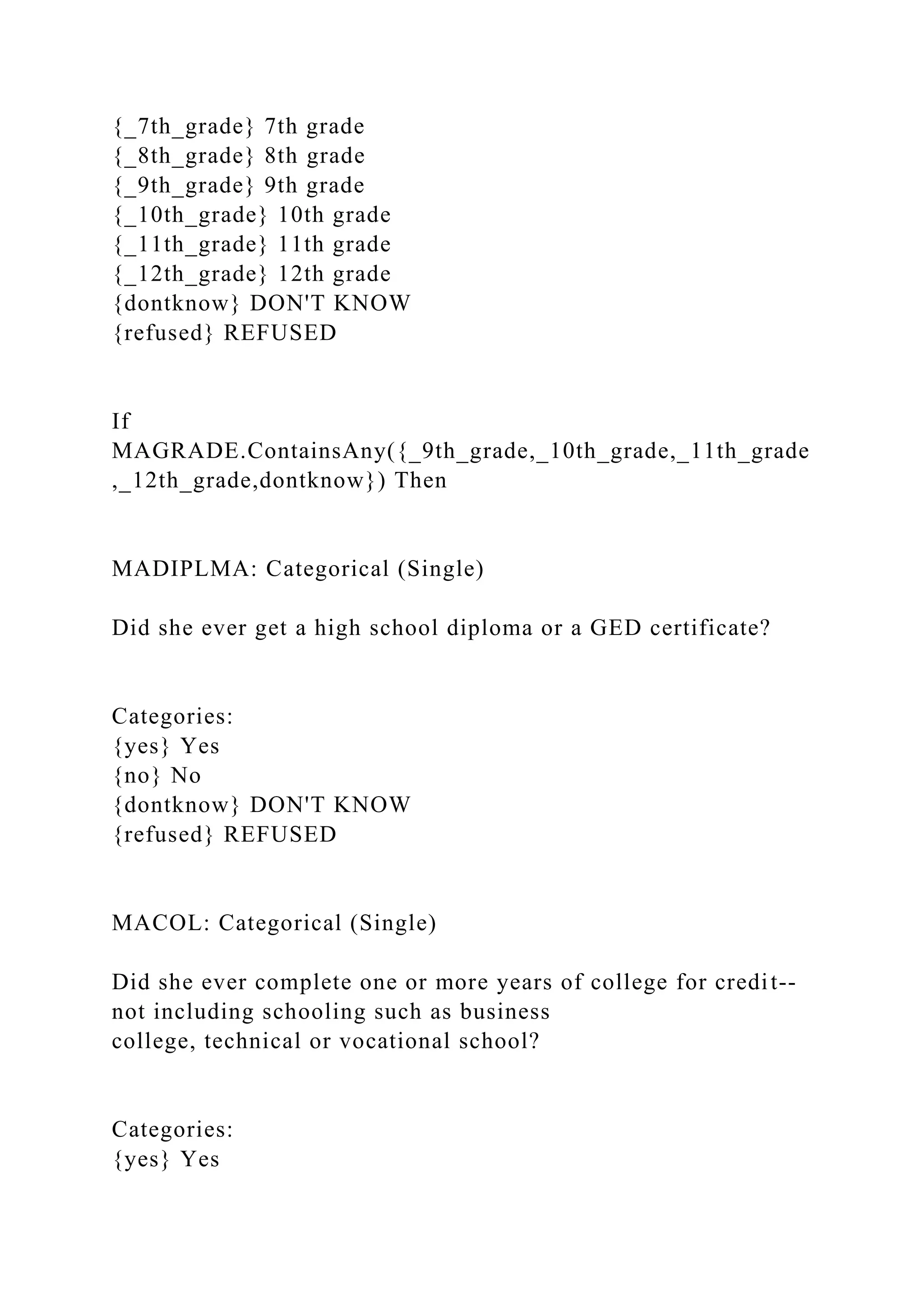 {_7th_grade} 7th grade
{_8th_grade} 8th grade
{_9th_grade} 9th grade
{_10th_grade} 10th grade
{_11th_grade} 11th grade
{_12th_grade} 12th grade
{dontknow} DON'T KNOW
{refused} REFUSED
If
MAGRADE.ContainsAny({_9th_grade,_10th_grade,_11th_grade
,_12th_grade,dontknow}) Then
MADIPLMA: Categorical (Single)
Did she ever get a high school diploma or a GED certificate?
Categories:
{yes} Yes
{no} No
{dontknow} DON'T KNOW
{refused} REFUSED
MACOL: Categorical (Single)
Did she ever complete one or more years of college for credit--
not including schooling such as business
college, technical or vocational school?
Categories:
{yes} Yes
 