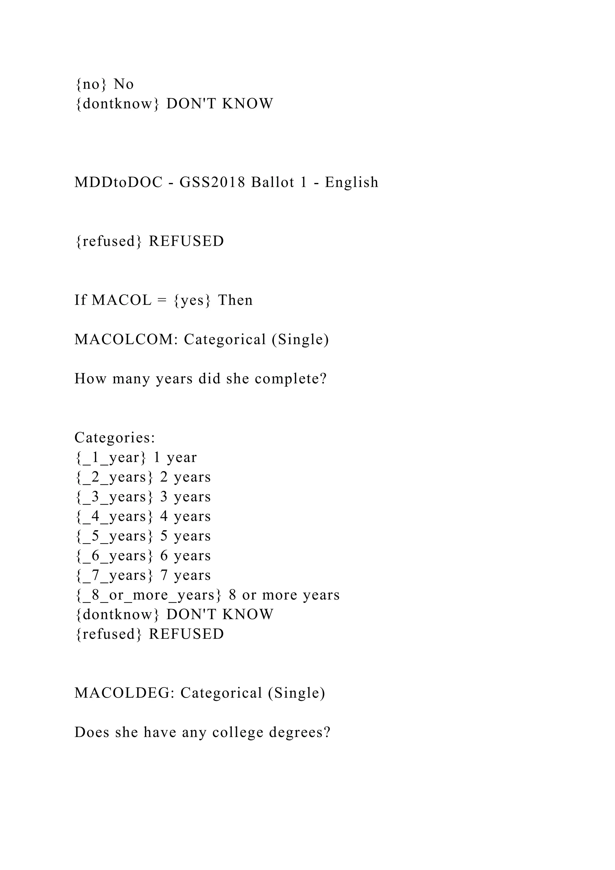 {no} No
{dontknow} DON'T KNOW
MDDtoDOC - GSS2018 Ballot 1 - English
{refused} REFUSED
If MACOL = {yes} Then
MACOLCOM: Categorical (Single)
How many years did she complete?
Categories:
{_1_year} 1 year
{_2_years} 2 years
{_3_years} 3 years
{_4_years} 4 years
{_5_years} 5 years
{_6_years} 6 years
{_7_years} 7 years
{_8_or_more_years} 8 or more years
{dontknow} DON'T KNOW
{refused} REFUSED
MACOLDEG: Categorical (Single)
Does she have any college degrees?
 