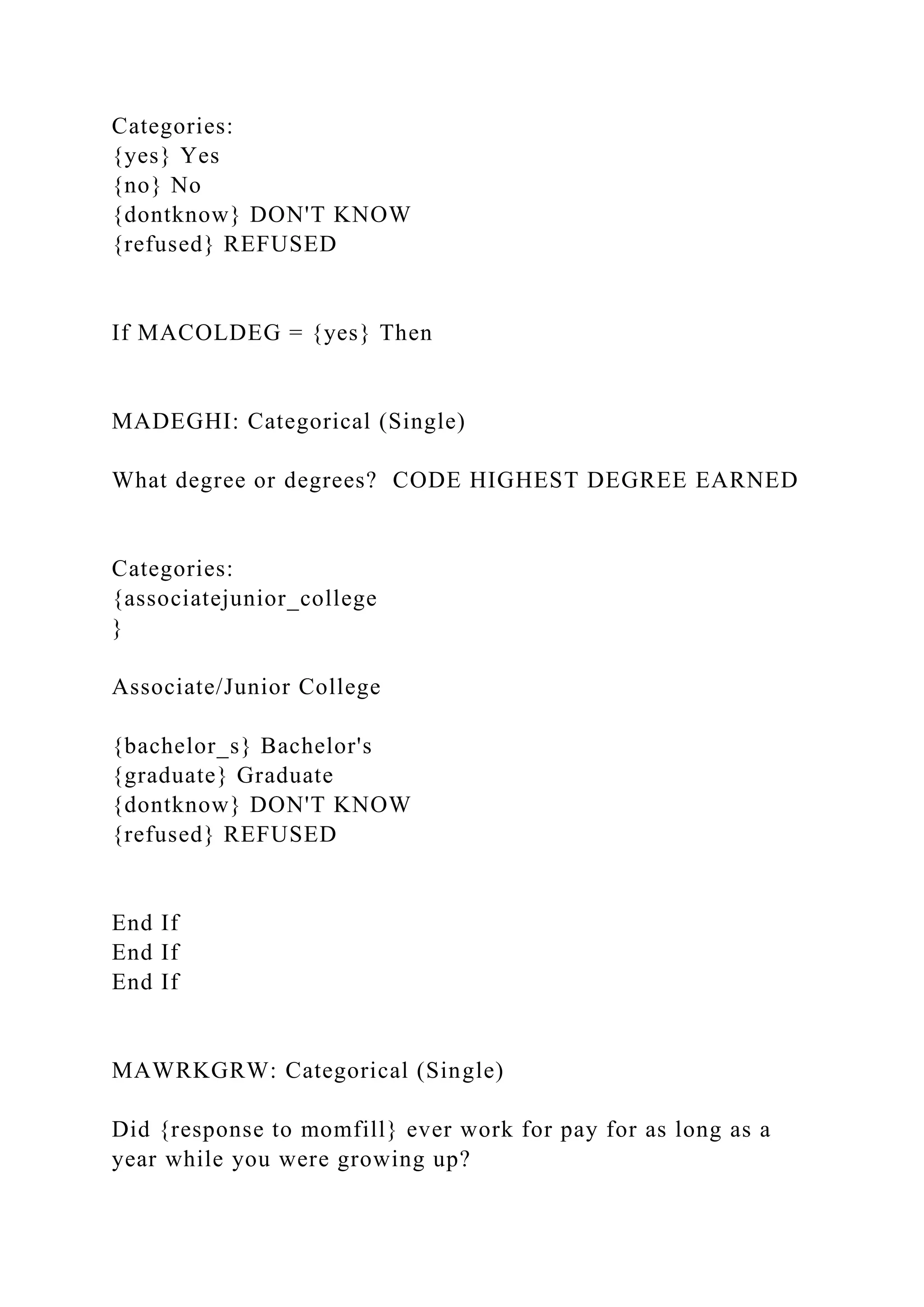 Categories:
{yes} Yes
{no} No
{dontknow} DON'T KNOW
{refused} REFUSED
If MACOLDEG = {yes} Then
MADEGHI: Categorical (Single)
What degree or degrees? CODE HIGHEST DEGREE EARNED
Categories:
{associatejunior_college
}
Associate/Junior College
{bachelor_s} Bachelor's
{graduate} Graduate
{dontknow} DON'T KNOW
{refused} REFUSED
End If
End If
End If
MAWRKGRW: Categorical (Single)
Did {response to momfill} ever work for pay for as long as a
year while you were growing up?
 