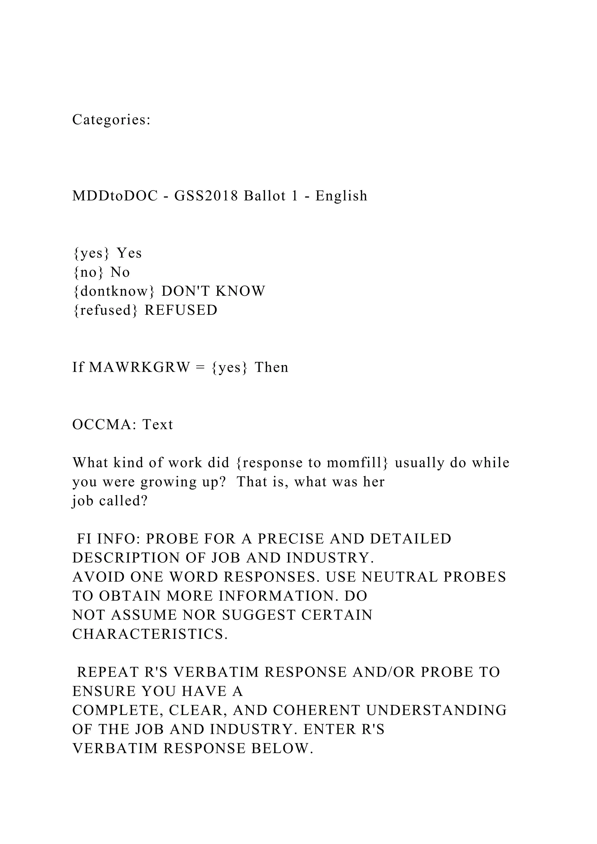 Categories:
MDDtoDOC - GSS2018 Ballot 1 - English
{yes} Yes
{no} No
{dontknow} DON'T KNOW
{refused} REFUSED
If MAWRKGRW = {yes} Then
OCCMA: Text
What kind of work did {response to momfill} usually do while
you were growing up? That is, what was her
job called?
FI INFO: PROBE FOR A PRECISE AND DETAILED
DESCRIPTION OF JOB AND INDUSTRY.
AVOID ONE WORD RESPONSES. USE NEUTRAL PROBES
TO OBTAIN MORE INFORMATION. DO
NOT ASSUME NOR SUGGEST CERTAIN
CHARACTERISTICS.
REPEAT R'S VERBATIM RESPONSE AND/OR PROBE TO
ENSURE YOU HAVE A
COMPLETE, CLEAR, AND COHERENT UNDERSTANDING
OF THE JOB AND INDUSTRY. ENTER R'S
VERBATIM RESPONSE BELOW.
 