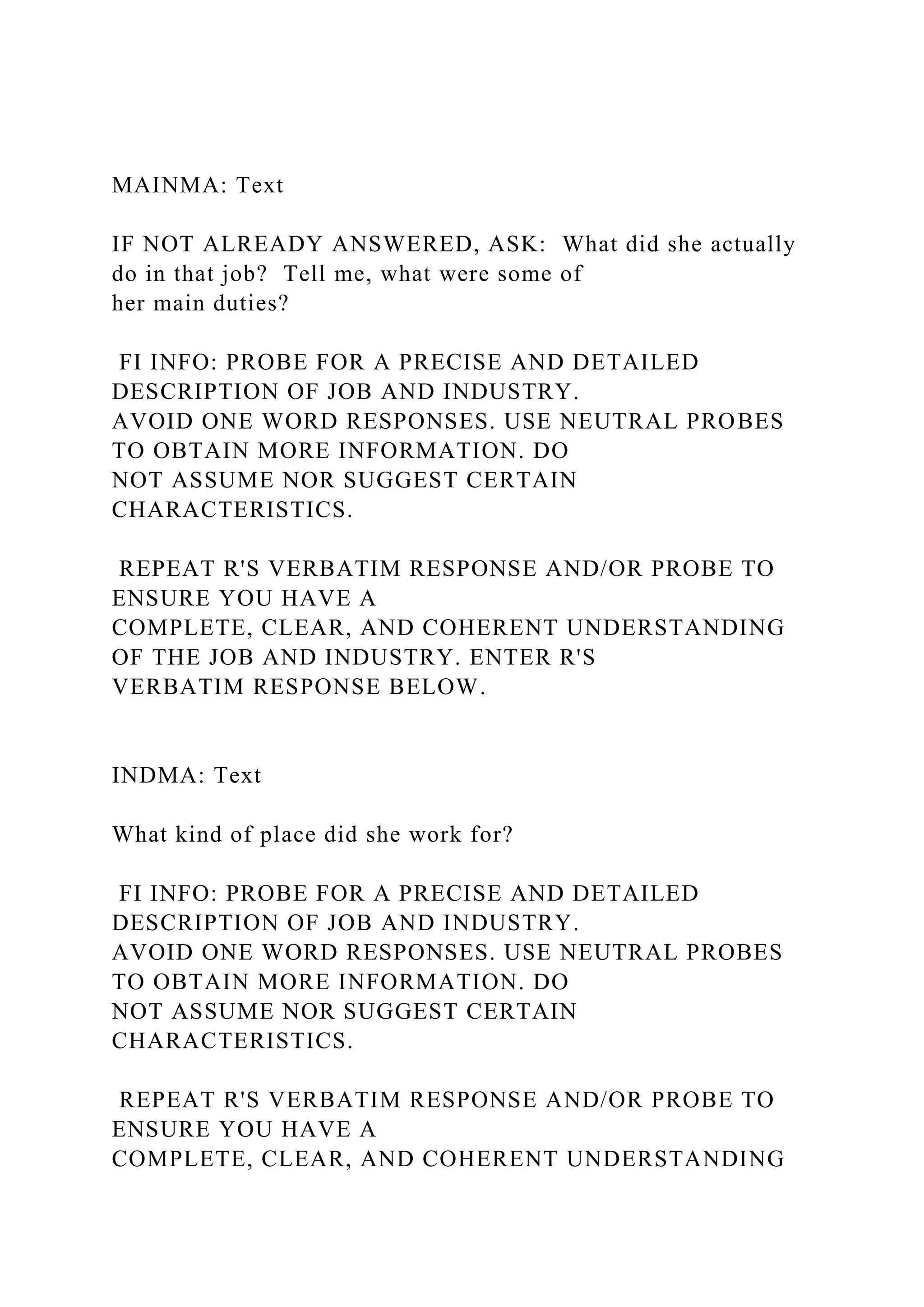 MAINMA: Text
IF NOT ALREADY ANSWERED, ASK: What did she actually
do in that job? Tell me, what were some of
her main duties?
FI INFO: PROBE FOR A PRECISE AND DETAILED
DESCRIPTION OF JOB AND INDUSTRY.
AVOID ONE WORD RESPONSES. USE NEUTRAL PROBES
TO OBTAIN MORE INFORMATION. DO
NOT ASSUME NOR SUGGEST CERTAIN
CHARACTERISTICS.
REPEAT R'S VERBATIM RESPONSE AND/OR PROBE TO
ENSURE YOU HAVE A
COMPLETE, CLEAR, AND COHERENT UNDERSTANDING
OF THE JOB AND INDUSTRY. ENTER R'S
VERBATIM RESPONSE BELOW.
INDMA: Text
What kind of place did she work for?
FI INFO: PROBE FOR A PRECISE AND DETAILED
DESCRIPTION OF JOB AND INDUSTRY.
AVOID ONE WORD RESPONSES. USE NEUTRAL PROBES
TO OBTAIN MORE INFORMATION. DO
NOT ASSUME NOR SUGGEST CERTAIN
CHARACTERISTICS.
REPEAT R'S VERBATIM RESPONSE AND/OR PROBE TO
ENSURE YOU HAVE A
COMPLETE, CLEAR, AND COHERENT UNDERSTANDING
 