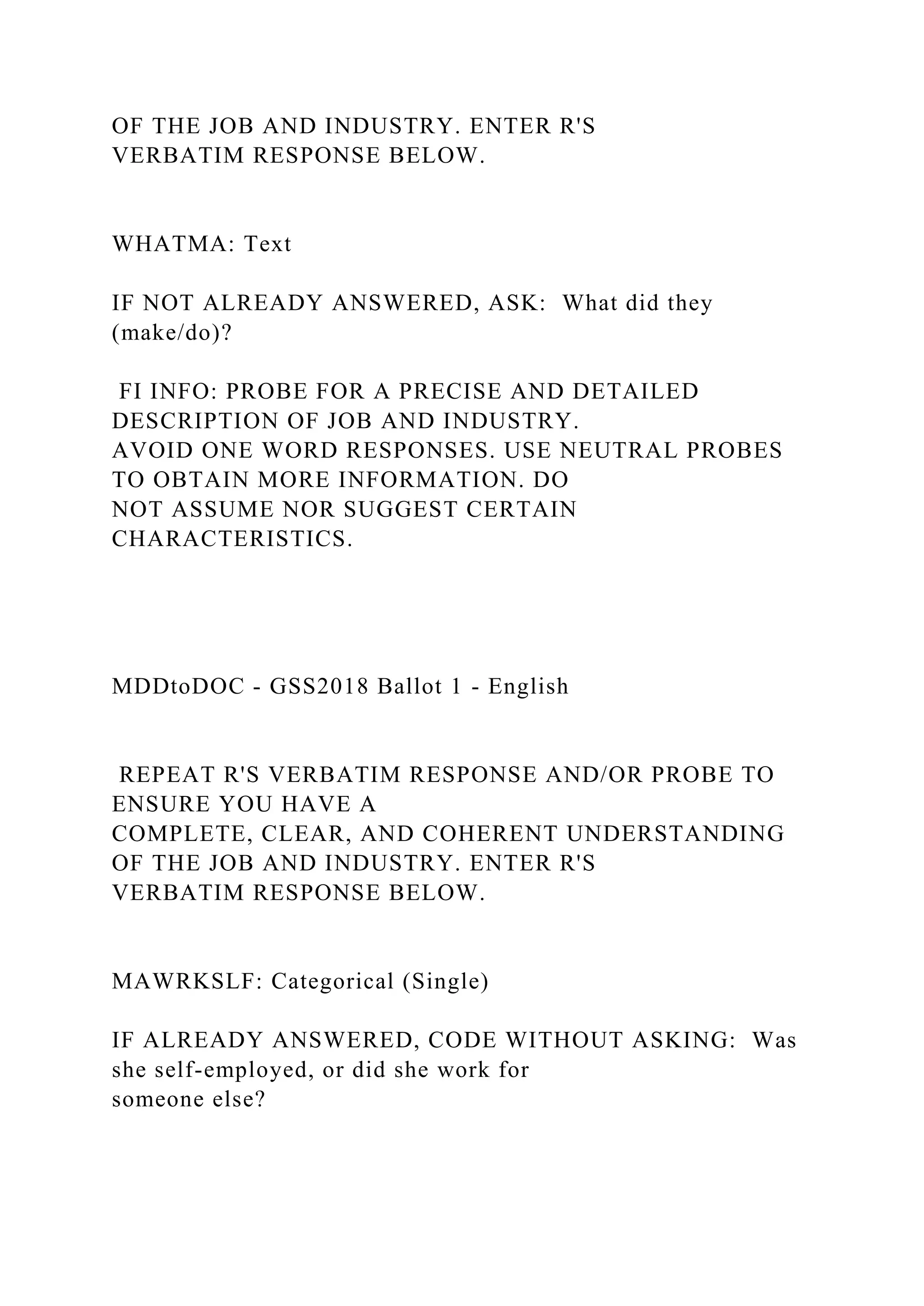 OF THE JOB AND INDUSTRY. ENTER R'S
VERBATIM RESPONSE BELOW.
WHATMA: Text
IF NOT ALREADY ANSWERED, ASK: What did they
(make/do)?
FI INFO: PROBE FOR A PRECISE AND DETAILED
DESCRIPTION OF JOB AND INDUSTRY.
AVOID ONE WORD RESPONSES. USE NEUTRAL PROBES
TO OBTAIN MORE INFORMATION. DO
NOT ASSUME NOR SUGGEST CERTAIN
CHARACTERISTICS.
MDDtoDOC - GSS2018 Ballot 1 - English
REPEAT R'S VERBATIM RESPONSE AND/OR PROBE TO
ENSURE YOU HAVE A
COMPLETE, CLEAR, AND COHERENT UNDERSTANDING
OF THE JOB AND INDUSTRY. ENTER R'S
VERBATIM RESPONSE BELOW.
MAWRKSLF: Categorical (Single)
IF ALREADY ANSWERED, CODE WITHOUT ASKING: Was
she self-employed, or did she work for
someone else?
 