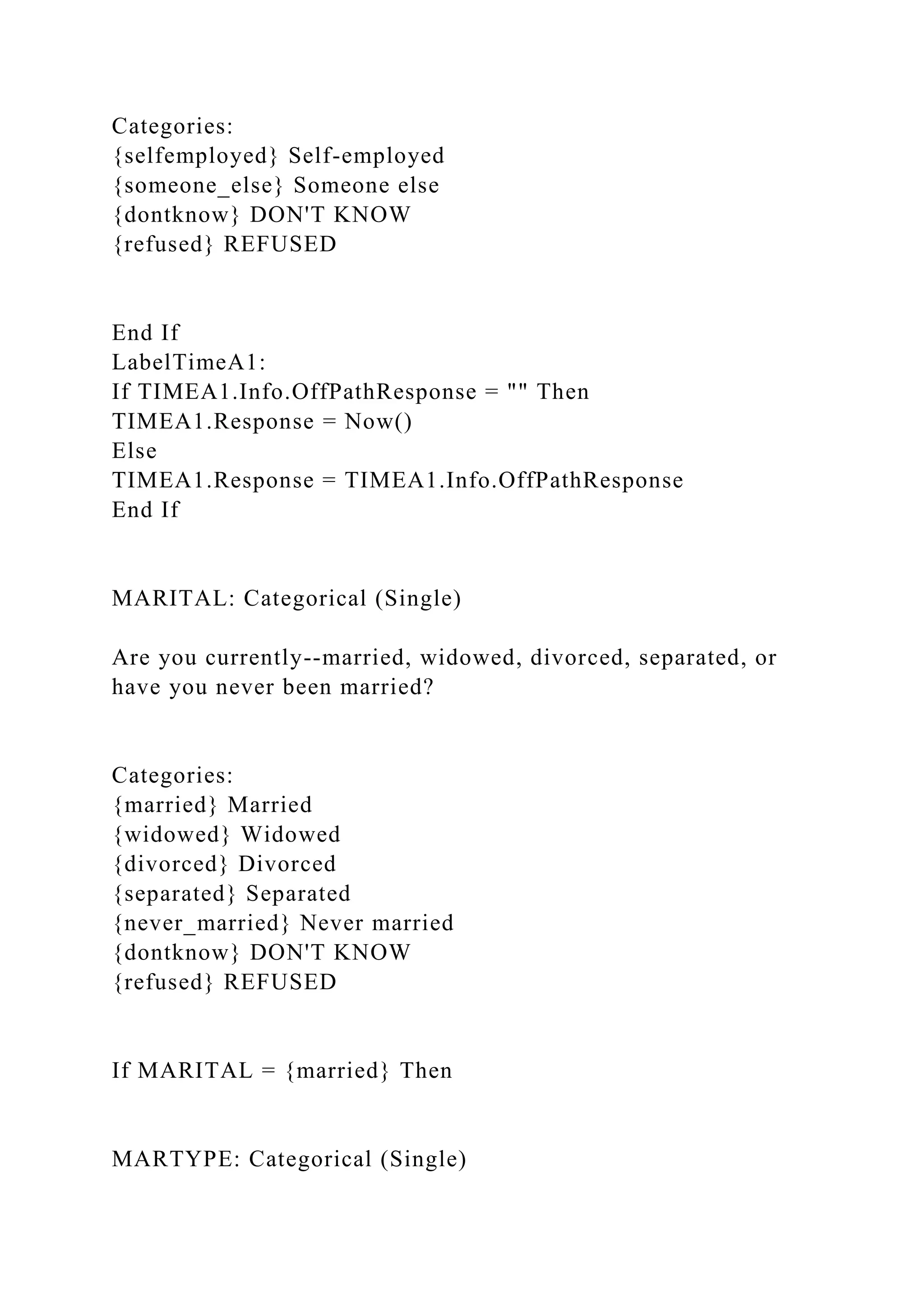 Categories:
{selfemployed} Self-employed
{someone_else} Someone else
{dontknow} DON'T KNOW
{refused} REFUSED
End If
LabelTimeA1:
If TIMEA1.Info.OffPathResponse = "" Then
TIMEA1.Response = Now()
Else
TIMEA1.Response = TIMEA1.Info.OffPathResponse
End If
MARITAL: Categorical (Single)
Are you currently--married, widowed, divorced, separated, or
have you never been married?
Categories:
{married} Married
{widowed} Widowed
{divorced} Divorced
{separated} Separated
{never_married} Never married
{dontknow} DON'T KNOW
{refused} REFUSED
If MARITAL = {married} Then
MARTYPE: Categorical (Single)
 