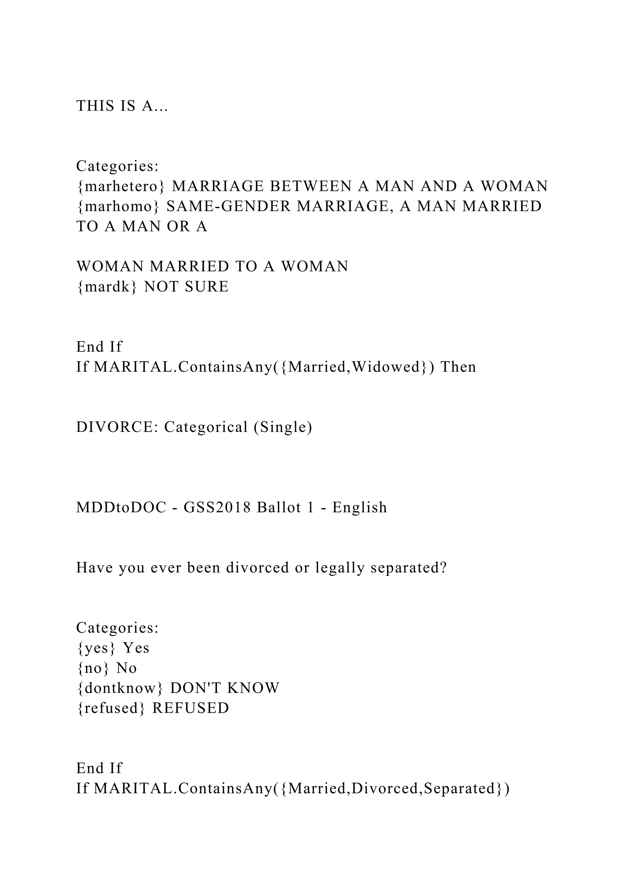 THIS IS A...
Categories:
{marhetero} MARRIAGE BETWEEN A MAN AND A WOMAN
{marhomo} SAME-GENDER MARRIAGE, A MAN MARRIED
TO A MAN OR A
WOMAN MARRIED TO A WOMAN
{mardk} NOT SURE
End If
If MARITAL.ContainsAny({Married,Widowed}) Then
DIVORCE: Categorical (Single)
MDDtoDOC - GSS2018 Ballot 1 - English
Have you ever been divorced or legally separated?
Categories:
{yes} Yes
{no} No
{dontknow} DON'T KNOW
{refused} REFUSED
End If
If MARITAL.ContainsAny({Married,Divorced,Separated})
 