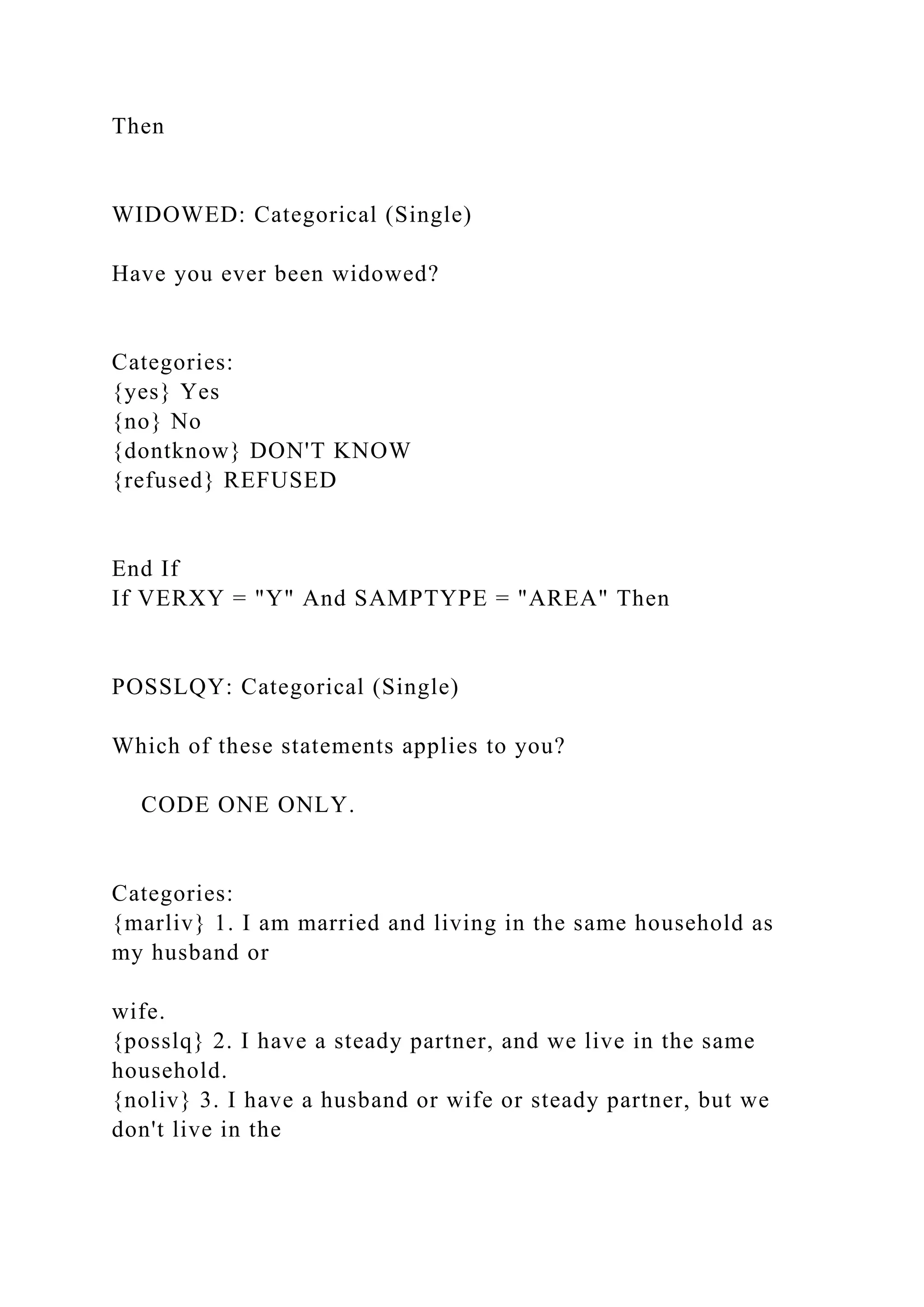 Then
WIDOWED: Categorical (Single)
Have you ever been widowed?
Categories:
{yes} Yes
{no} No
{dontknow} DON'T KNOW
{refused} REFUSED
End If
If VERXY = "Y" And SAMPTYPE = "AREA" Then
POSSLQY: Categorical (Single)
Which of these statements applies to you?
CODE ONE ONLY.
Categories:
{marliv} 1. I am married and living in the same household as
my husband or
wife.
{posslq} 2. I have a steady partner, and we live in the same
household.
{noliv} 3. I have a husband or wife or steady partner, but we
don't live in the
 