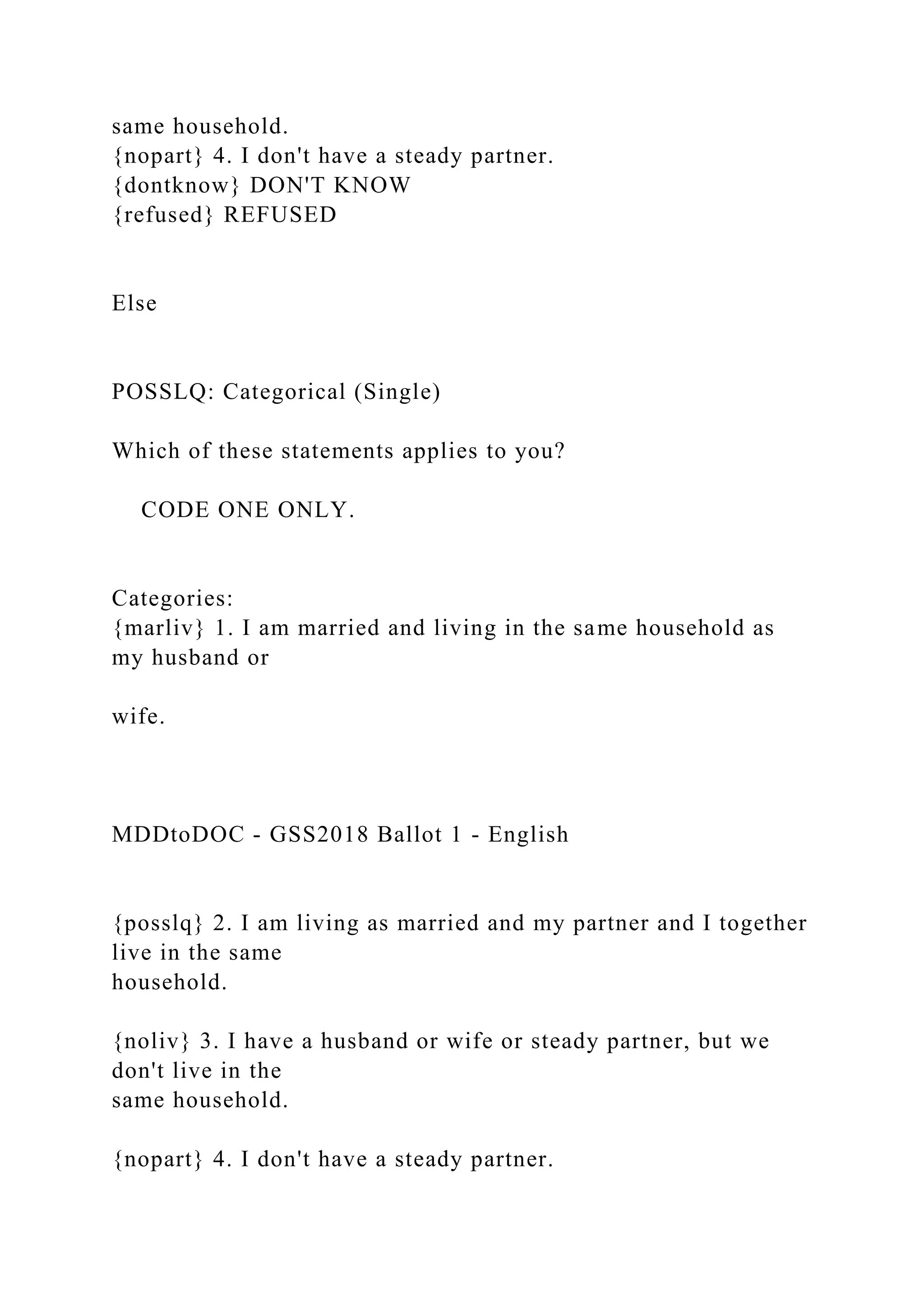 same household.
{nopart} 4. I don't have a steady partner.
{dontknow} DON'T KNOW
{refused} REFUSED
Else
POSSLQ: Categorical (Single)
Which of these statements applies to you?
CODE ONE ONLY.
Categories:
{marliv} 1. I am married and living in the same household as
my husband or
wife.
MDDtoDOC - GSS2018 Ballot 1 - English
{posslq} 2. I am living as married and my partner and I together
live in the same
household.
{noliv} 3. I have a husband or wife or steady partner, but we
don't live in the
same household.
{nopart} 4. I don't have a steady partner.
 