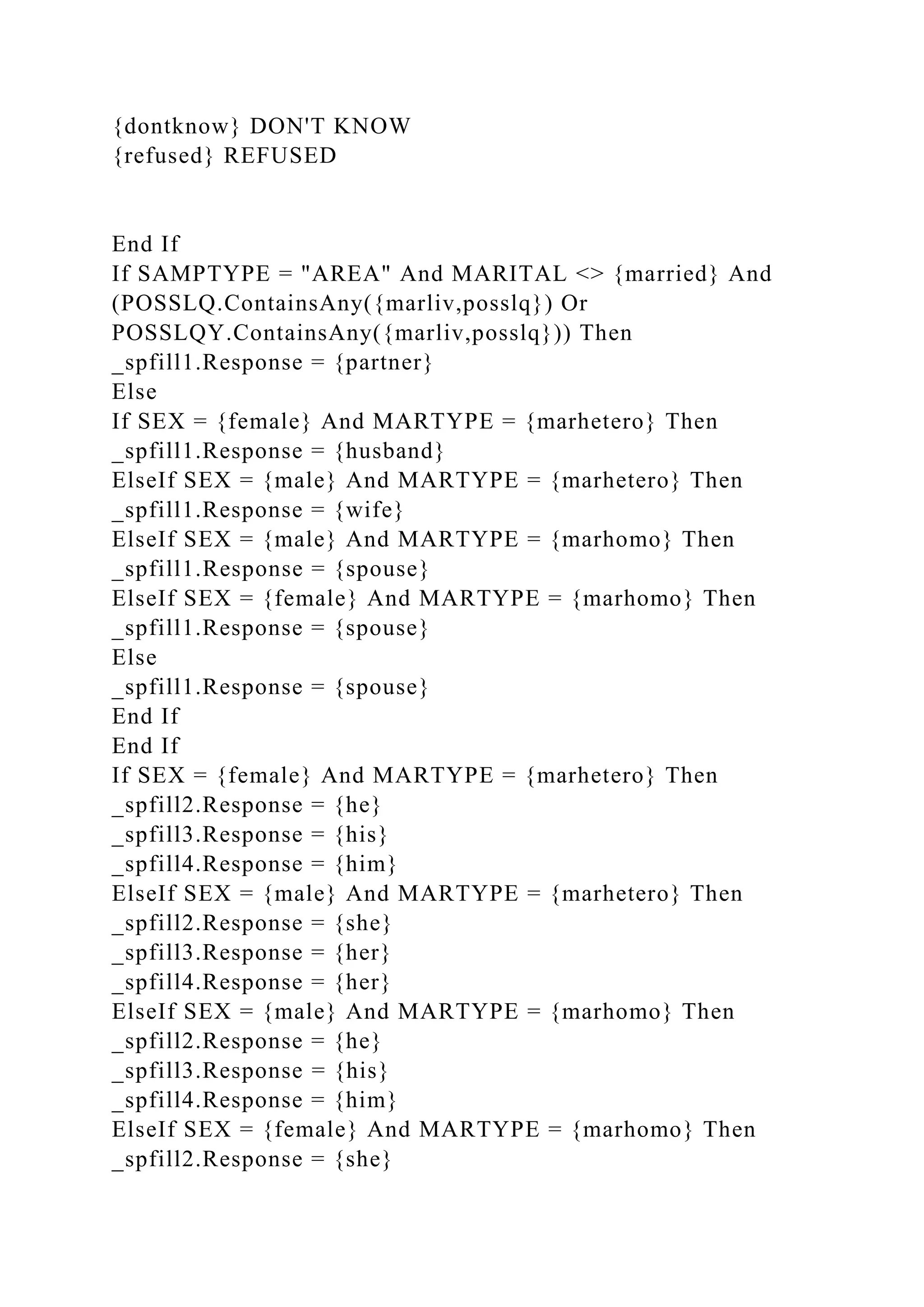 {dontknow} DON'T KNOW
{refused} REFUSED
End If
If SAMPTYPE = "AREA" And MARITAL <> {married} And
(POSSLQ.ContainsAny({marliv,posslq}) Or
POSSLQY.ContainsAny({marliv,posslq})) Then
_spfill1.Response = {partner}
Else
If SEX = {female} And MARTYPE = {marhetero} Then
_spfill1.Response = {husband}
ElseIf SEX = {male} And MARTYPE = {marhetero} Then
_spfill1.Response = {wife}
ElseIf SEX = {male} And MARTYPE = {marhomo} Then
_spfill1.Response = {spouse}
ElseIf SEX = {female} And MARTYPE = {marhomo} Then
_spfill1.Response = {spouse}
Else
_spfill1.Response = {spouse}
End If
End If
If SEX = {female} And MARTYPE = {marhetero} Then
_spfill2.Response = {he}
_spfill3.Response = {his}
_spfill4.Response = {him}
ElseIf SEX = {male} And MARTYPE = {marhetero} Then
_spfill2.Response = {she}
_spfill3.Response = {her}
_spfill4.Response = {her}
ElseIf SEX = {male} And MARTYPE = {marhomo} Then
_spfill2.Response = {he}
_spfill3.Response = {his}
_spfill4.Response = {him}
ElseIf SEX = {female} And MARTYPE = {marhomo} Then
_spfill2.Response = {she}
 
