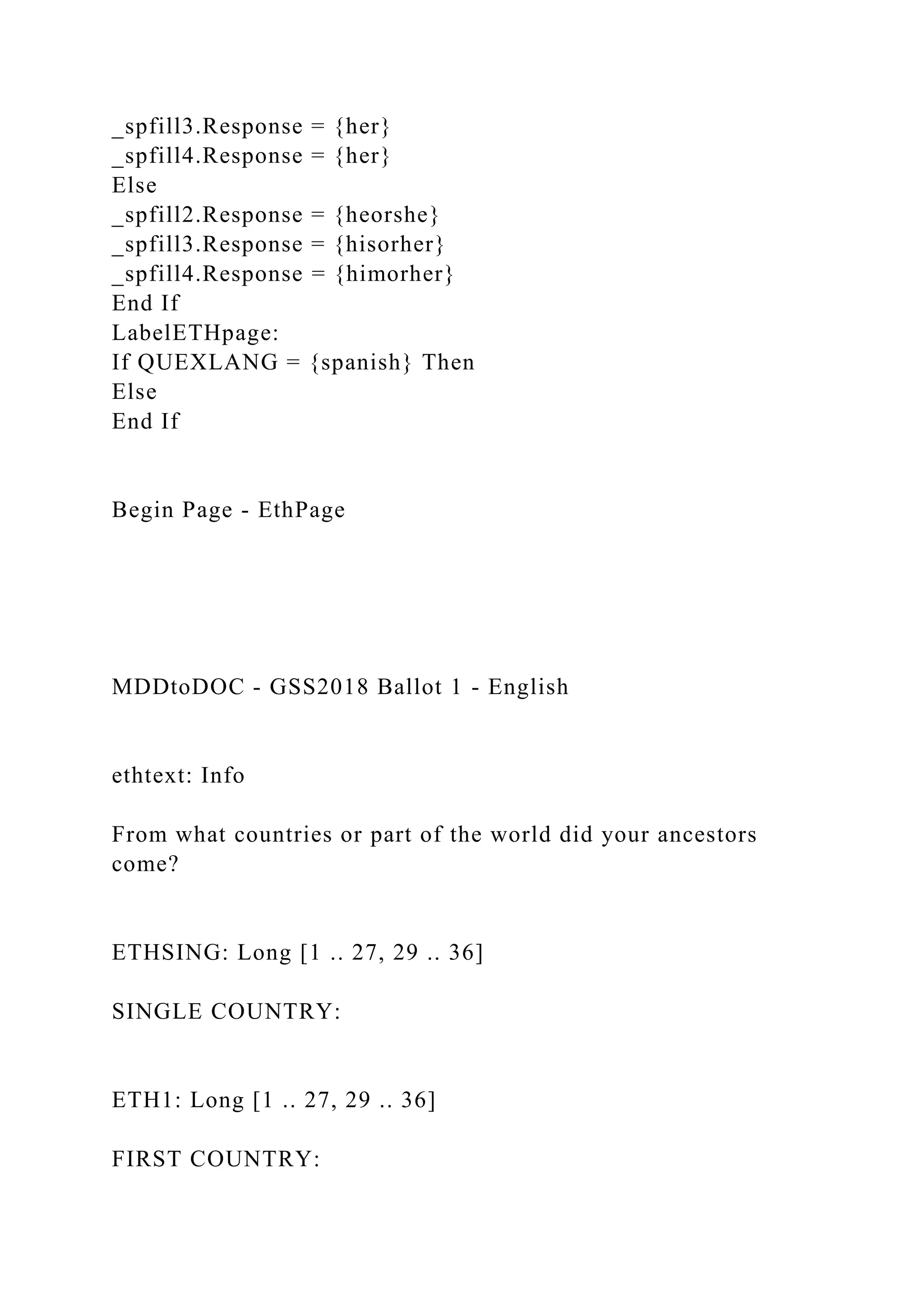 _spfill3.Response = {her}
_spfill4.Response = {her}
Else
_spfill2.Response = {heorshe}
_spfill3.Response = {hisorher}
_spfill4.Response = {himorher}
End If
LabelETHpage:
If QUEXLANG = {spanish} Then
Else
End If
Begin Page - EthPage
MDDtoDOC - GSS2018 Ballot 1 - English
ethtext: Info
From what countries or part of the world did your ancestors
come?
ETHSING: Long [1 .. 27, 29 .. 36]
SINGLE COUNTRY:
ETH1: Long [1 .. 27, 29 .. 36]
FIRST COUNTRY:
 