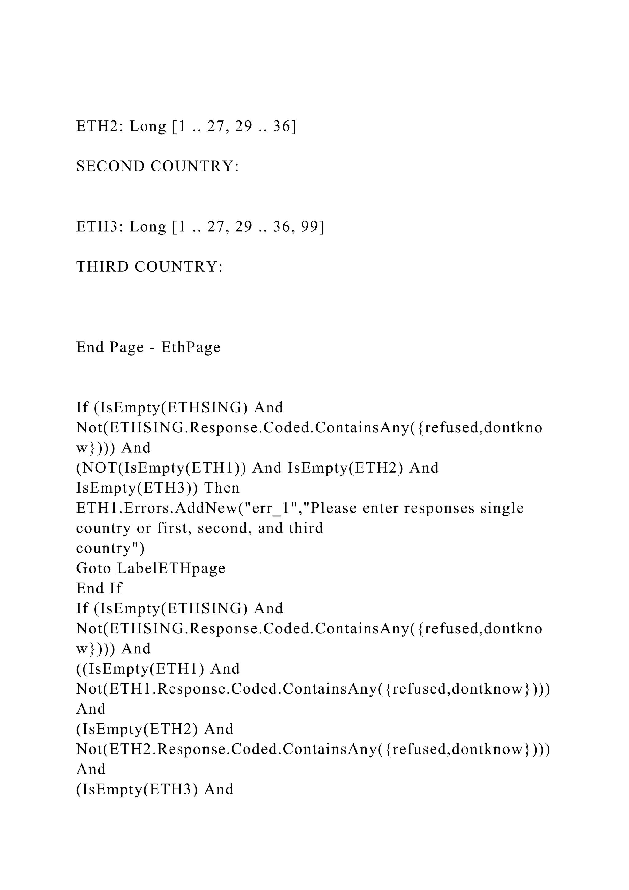 ETH2: Long [1 .. 27, 29 .. 36]
SECOND COUNTRY:
ETH3: Long [1 .. 27, 29 .. 36, 99]
THIRD COUNTRY:
End Page - EthPage
If (IsEmpty(ETHSING) And
Not(ETHSING.Response.Coded.ContainsAny({refused,dontkno
w}))) And
(NOT(IsEmpty(ETH1)) And IsEmpty(ETH2) And
IsEmpty(ETH3)) Then
ETH1.Errors.AddNew("err_1","Please enter responses single
country or first, second, and third
country")
Goto LabelETHpage
End If
If (IsEmpty(ETHSING) And
Not(ETHSING.Response.Coded.ContainsAny({refused,dontkno
w}))) And
((IsEmpty(ETH1) And
Not(ETH1.Response.Coded.ContainsAny({refused,dontknow})))
And
(IsEmpty(ETH2) And
Not(ETH2.Response.Coded.ContainsAny({refused,dontknow})))
And
(IsEmpty(ETH3) And
 