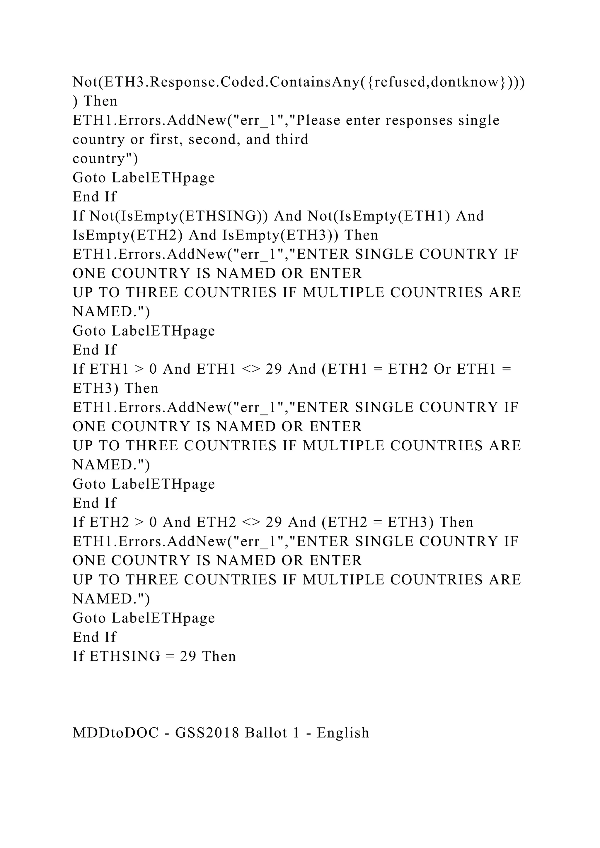 Not(ETH3.Response.Coded.ContainsAny({refused,dontknow})))
) Then
ETH1.Errors.AddNew("err_1","Please enter responses single
country or first, second, and third
country")
Goto LabelETHpage
End If
If Not(IsEmpty(ETHSING)) And Not(IsEmpty(ETH1) And
IsEmpty(ETH2) And IsEmpty(ETH3)) Then
ETH1.Errors.AddNew("err_1","ENTER SINGLE COUNTRY IF
ONE COUNTRY IS NAMED OR ENTER
UP TO THREE COUNTRIES IF MULTIPLE COUNTRIES ARE
NAMED.")
Goto LabelETHpage
End If
If ETH1 > 0 And ETH1 <> 29 And (ETH1 = ETH2 Or ETH1 =
ETH3) Then
ETH1.Errors.AddNew("err_1","ENTER SINGLE COUNTRY IF
ONE COUNTRY IS NAMED OR ENTER
UP TO THREE COUNTRIES IF MULTIPLE COUNTRIES ARE
NAMED.")
Goto LabelETHpage
End If
If ETH2 > 0 And ETH2 <> 29 And (ETH2 = ETH3) Then
ETH1.Errors.AddNew("err_1","ENTER SINGLE COUNTRY IF
ONE COUNTRY IS NAMED OR ENTER
UP TO THREE COUNTRIES IF MULTIPLE COUNTRIES ARE
NAMED.")
Goto LabelETHpage
End If
If ETHSING = 29 Then
MDDtoDOC - GSS2018 Ballot 1 - English
 