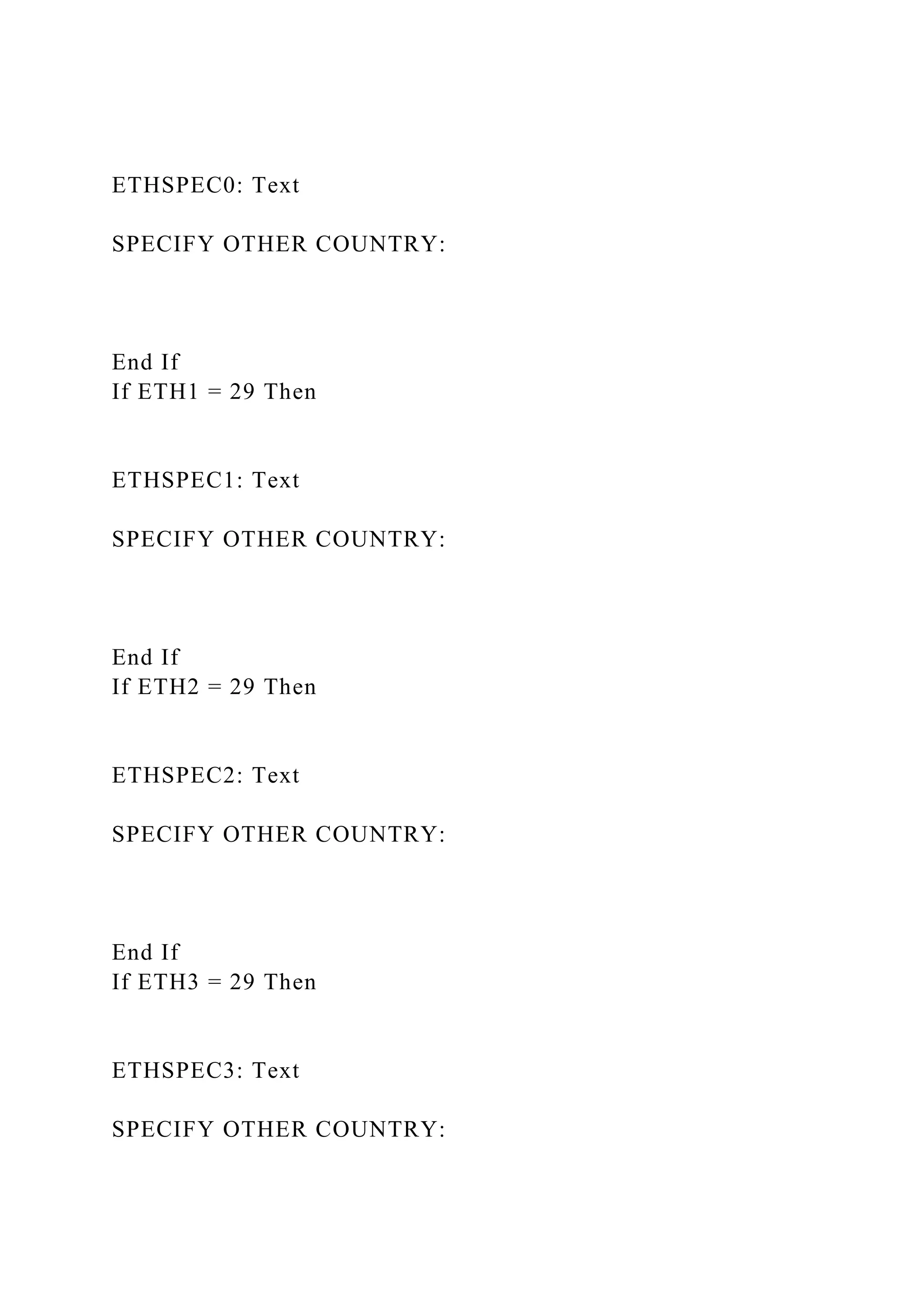 ETHSPEC0: Text
SPECIFY OTHER COUNTRY:
End If
If ETH1 = 29 Then
ETHSPEC1: Text
SPECIFY OTHER COUNTRY:
End If
If ETH2 = 29 Then
ETHSPEC2: Text
SPECIFY OTHER COUNTRY:
End If
If ETH3 = 29 Then
ETHSPEC3: Text
SPECIFY OTHER COUNTRY:
 