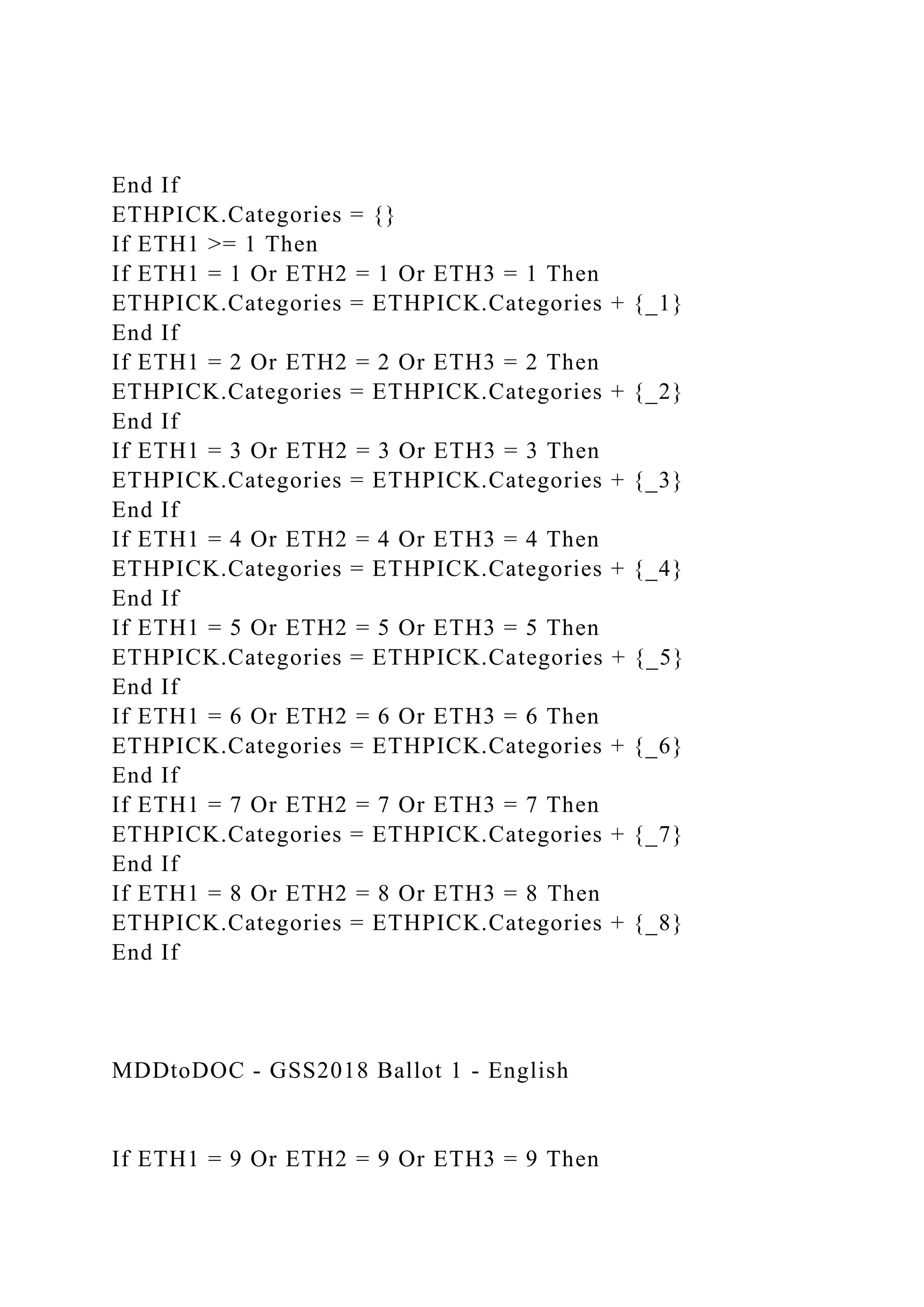 End If
ETHPICK.Categories = {}
If ETH1 >= 1 Then
If ETH1 = 1 Or ETH2 = 1 Or ETH3 = 1 Then
ETHPICK.Categories = ETHPICK.Categories + {_1}
End If
If ETH1 = 2 Or ETH2 = 2 Or ETH3 = 2 Then
ETHPICK.Categories = ETHPICK.Categories + {_2}
End If
If ETH1 = 3 Or ETH2 = 3 Or ETH3 = 3 Then
ETHPICK.Categories = ETHPICK.Categories + {_3}
End If
If ETH1 = 4 Or ETH2 = 4 Or ETH3 = 4 Then
ETHPICK.Categories = ETHPICK.Categories + {_4}
End If
If ETH1 = 5 Or ETH2 = 5 Or ETH3 = 5 Then
ETHPICK.Categories = ETHPICK.Categories + {_5}
End If
If ETH1 = 6 Or ETH2 = 6 Or ETH3 = 6 Then
ETHPICK.Categories = ETHPICK.Categories + {_6}
End If
If ETH1 = 7 Or ETH2 = 7 Or ETH3 = 7 Then
ETHPICK.Categories = ETHPICK.Categories + {_7}
End If
If ETH1 = 8 Or ETH2 = 8 Or ETH3 = 8 Then
ETHPICK.Categories = ETHPICK.Categories + {_8}
End If
MDDtoDOC - GSS2018 Ballot 1 - English
If ETH1 = 9 Or ETH2 = 9 Or ETH3 = 9 Then
 