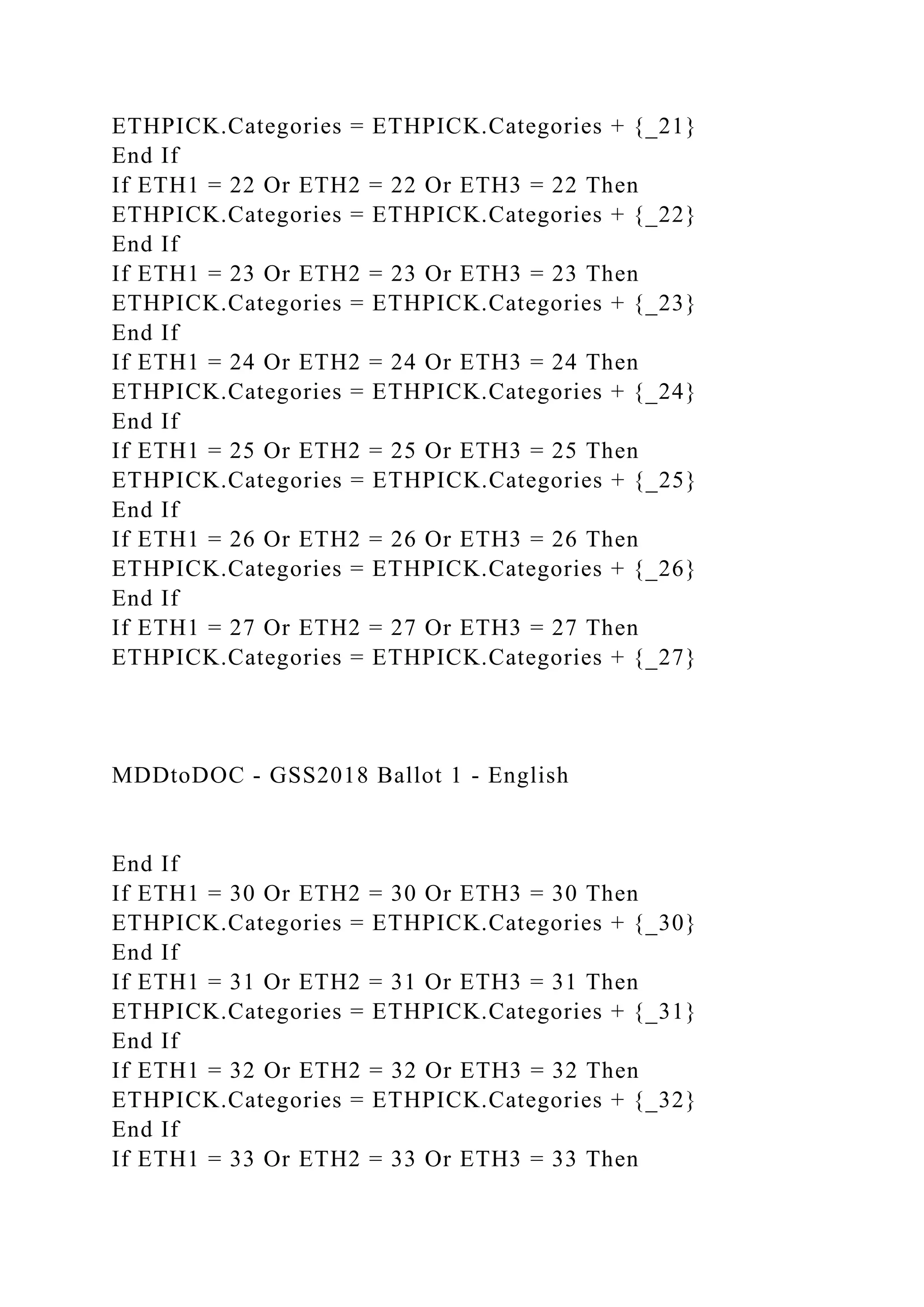 ETHPICK.Categories = ETHPICK.Categories + {_21}
End If
If ETH1 = 22 Or ETH2 = 22 Or ETH3 = 22 Then
ETHPICK.Categories = ETHPICK.Categories + {_22}
End If
If ETH1 = 23 Or ETH2 = 23 Or ETH3 = 23 Then
ETHPICK.Categories = ETHPICK.Categories + {_23}
End If
If ETH1 = 24 Or ETH2 = 24 Or ETH3 = 24 Then
ETHPICK.Categories = ETHPICK.Categories + {_24}
End If
If ETH1 = 25 Or ETH2 = 25 Or ETH3 = 25 Then
ETHPICK.Categories = ETHPICK.Categories + {_25}
End If
If ETH1 = 26 Or ETH2 = 26 Or ETH3 = 26 Then
ETHPICK.Categories = ETHPICK.Categories + {_26}
End If
If ETH1 = 27 Or ETH2 = 27 Or ETH3 = 27 Then
ETHPICK.Categories = ETHPICK.Categories + {_27}
MDDtoDOC - GSS2018 Ballot 1 - English
End If
If ETH1 = 30 Or ETH2 = 30 Or ETH3 = 30 Then
ETHPICK.Categories = ETHPICK.Categories + {_30}
End If
If ETH1 = 31 Or ETH2 = 31 Or ETH3 = 31 Then
ETHPICK.Categories = ETHPICK.Categories + {_31}
End If
If ETH1 = 32 Or ETH2 = 32 Or ETH3 = 32 Then
ETHPICK.Categories = ETHPICK.Categories + {_32}
End If
If ETH1 = 33 Or ETH2 = 33 Or ETH3 = 33 Then
 
