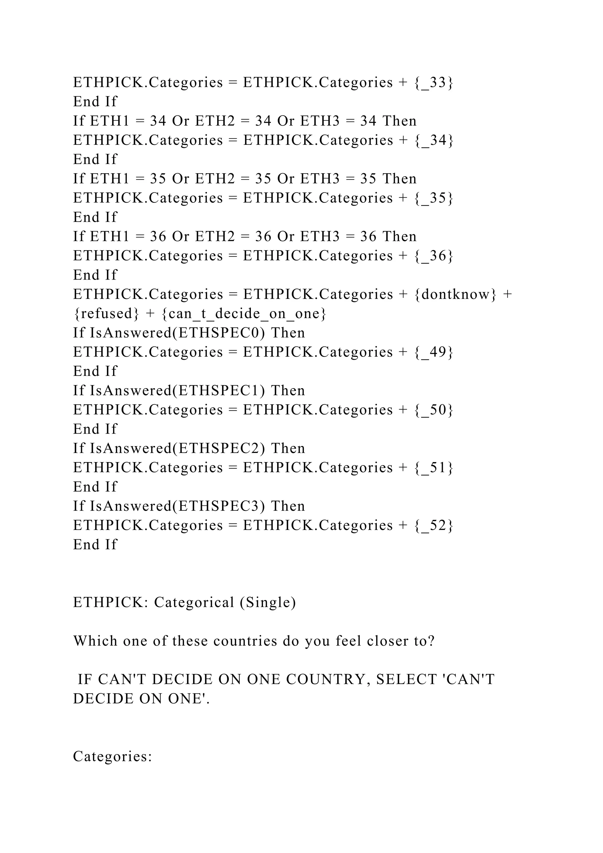 ETHPICK.Categories = ETHPICK.Categories + {_33}
End If
If ETH1 = 34 Or ETH2 = 34 Or ETH3 = 34 Then
ETHPICK.Categories = ETHPICK.Categories + {_34}
End If
If ETH1 = 35 Or ETH2 = 35 Or ETH3 = 35 Then
ETHPICK.Categories = ETHPICK.Categories + {_35}
End If
If ETH1 = 36 Or ETH2 = 36 Or ETH3 = 36 Then
ETHPICK.Categories = ETHPICK.Categories + {_36}
End If
ETHPICK.Categories = ETHPICK.Categories + {dontknow} +
{refused} + {can_t_decide_on_one}
If IsAnswered(ETHSPEC0) Then
ETHPICK.Categories = ETHPICK.Categories + {_49}
End If
If IsAnswered(ETHSPEC1) Then
ETHPICK.Categories = ETHPICK.Categories + {_50}
End If
If IsAnswered(ETHSPEC2) Then
ETHPICK.Categories = ETHPICK.Categories + {_51}
End If
If IsAnswered(ETHSPEC3) Then
ETHPICK.Categories = ETHPICK.Categories + {_52}
End If
ETHPICK: Categorical (Single)
Which one of these countries do you feel closer to?
IF CAN'T DECIDE ON ONE COUNTRY, SELECT 'CAN'T
DECIDE ON ONE'.
Categories:
 