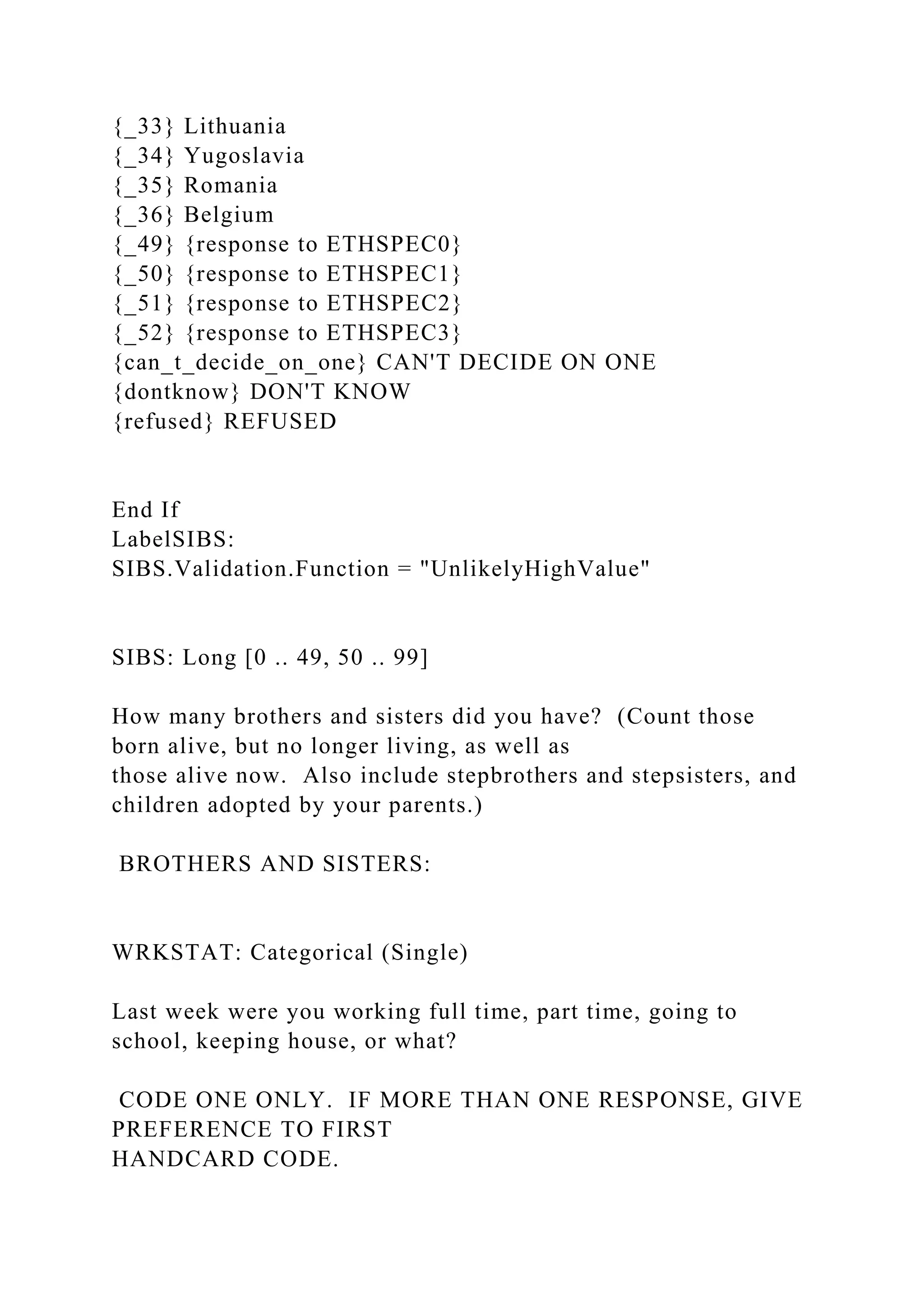 {_33} Lithuania
{_34} Yugoslavia
{_35} Romania
{_36} Belgium
{_49} {response to ETHSPEC0}
{_50} {response to ETHSPEC1}
{_51} {response to ETHSPEC2}
{_52} {response to ETHSPEC3}
{can_t_decide_on_one} CAN'T DECIDE ON ONE
{dontknow} DON'T KNOW
{refused} REFUSED
End If
LabelSIBS:
SIBS.Validation.Function = "UnlikelyHighValue"
SIBS: Long [0 .. 49, 50 .. 99]
How many brothers and sisters did you have? (Count those
born alive, but no longer living, as well as
those alive now. Also include stepbrothers and stepsisters, and
children adopted by your parents.)
BROTHERS AND SISTERS:
WRKSTAT: Categorical (Single)
Last week were you working full time, part time, going to
school, keeping house, or what?
CODE ONE ONLY. IF MORE THAN ONE RESPONSE, GIVE
PREFERENCE TO FIRST
HANDCARD CODE.
 