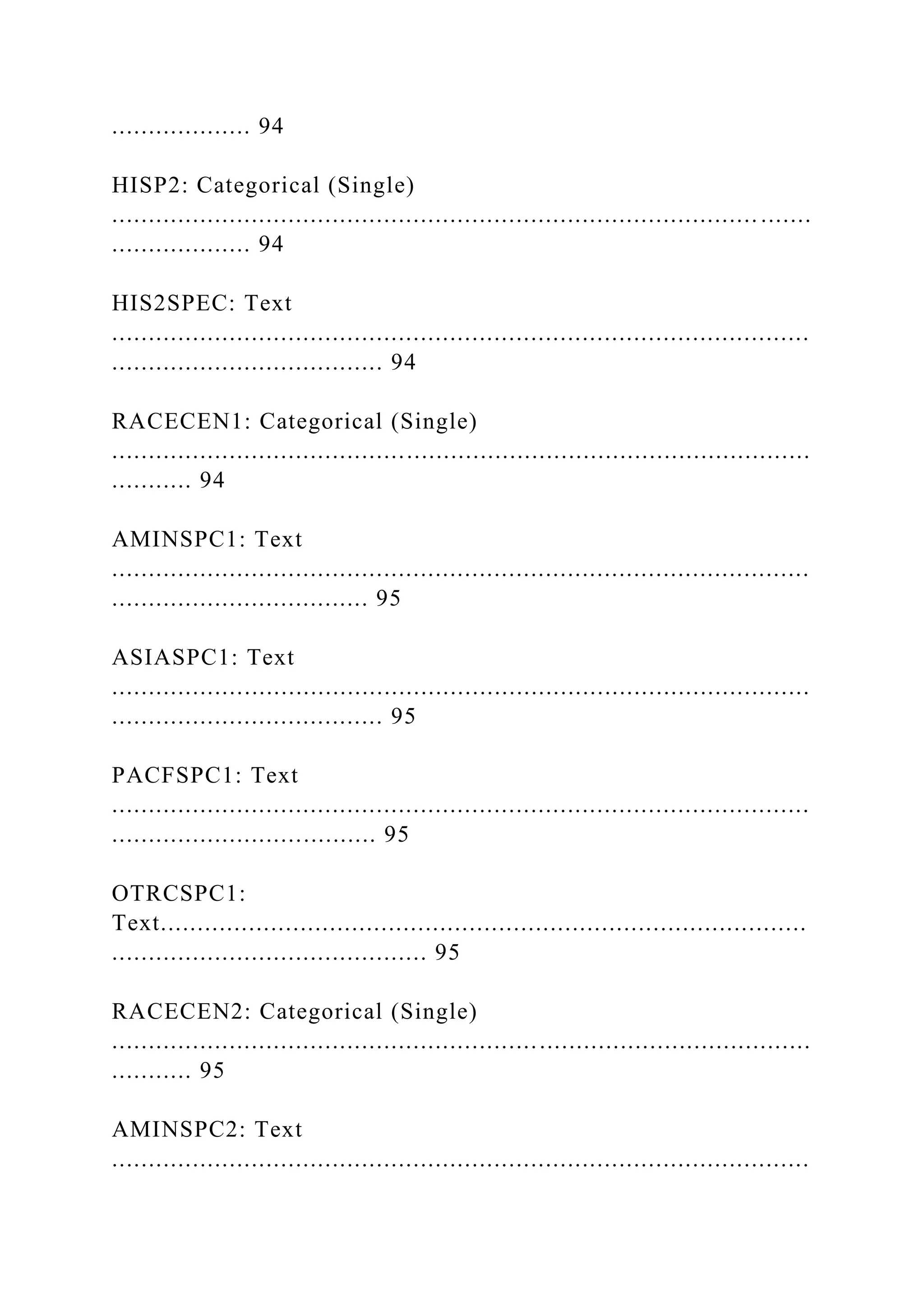................... 94
HISP2: Categorical (Single)
........................................................................................ .......
................... 94
HIS2SPEC: Text
...............................................................................................
..................................... 94
RACECEN1: Categorical (Single)
...............................................................................................
........... 94
AMINSPC1: Text
...............................................................................................
................................... 95
ASIASPC1: Text
...............................................................................................
..................................... 95
PACFSPC1: Text
...............................................................................................
.................................... 95
OTRCSPC1:
Text........................................................................................
........................................... 95
RACECEN2: Categorical (Single)
...............................................................................................
........... 95
AMINSPC2: Text
...............................................................................................
 