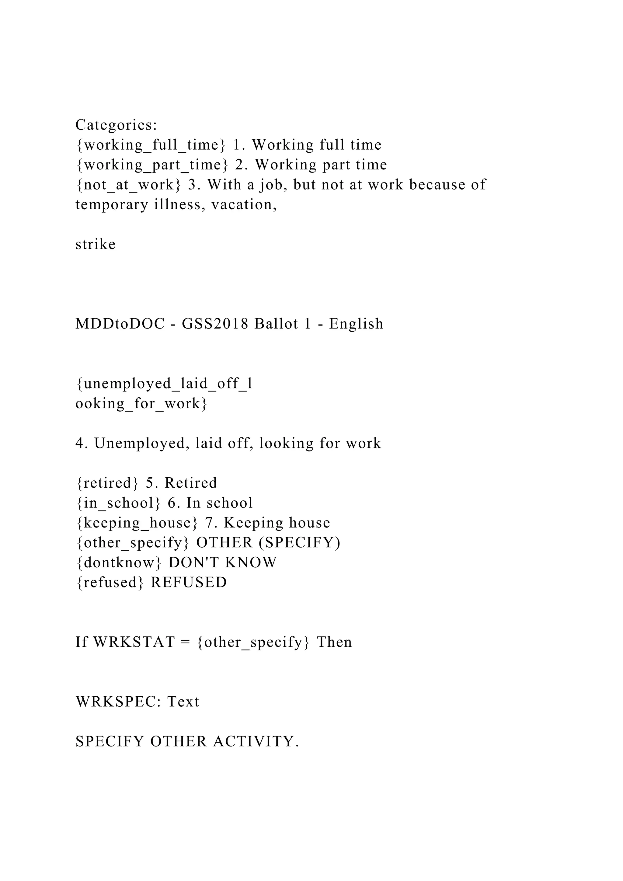 Categories:
{working_full_time} 1. Working full time
{working_part_time} 2. Working part time
{not_at_work} 3. With a job, but not at work because of
temporary illness, vacation,
strike
MDDtoDOC - GSS2018 Ballot 1 - English
{unemployed_laid_off_l
ooking_for_work}
4. Unemployed, laid off, looking for work
{retired} 5. Retired
{in_school} 6. In school
{keeping_house} 7. Keeping house
{other_specify} OTHER (SPECIFY)
{dontknow} DON'T KNOW
{refused} REFUSED
If WRKSTAT = {other_specify} Then
WRKSPEC: Text
SPECIFY OTHER ACTIVITY.
 