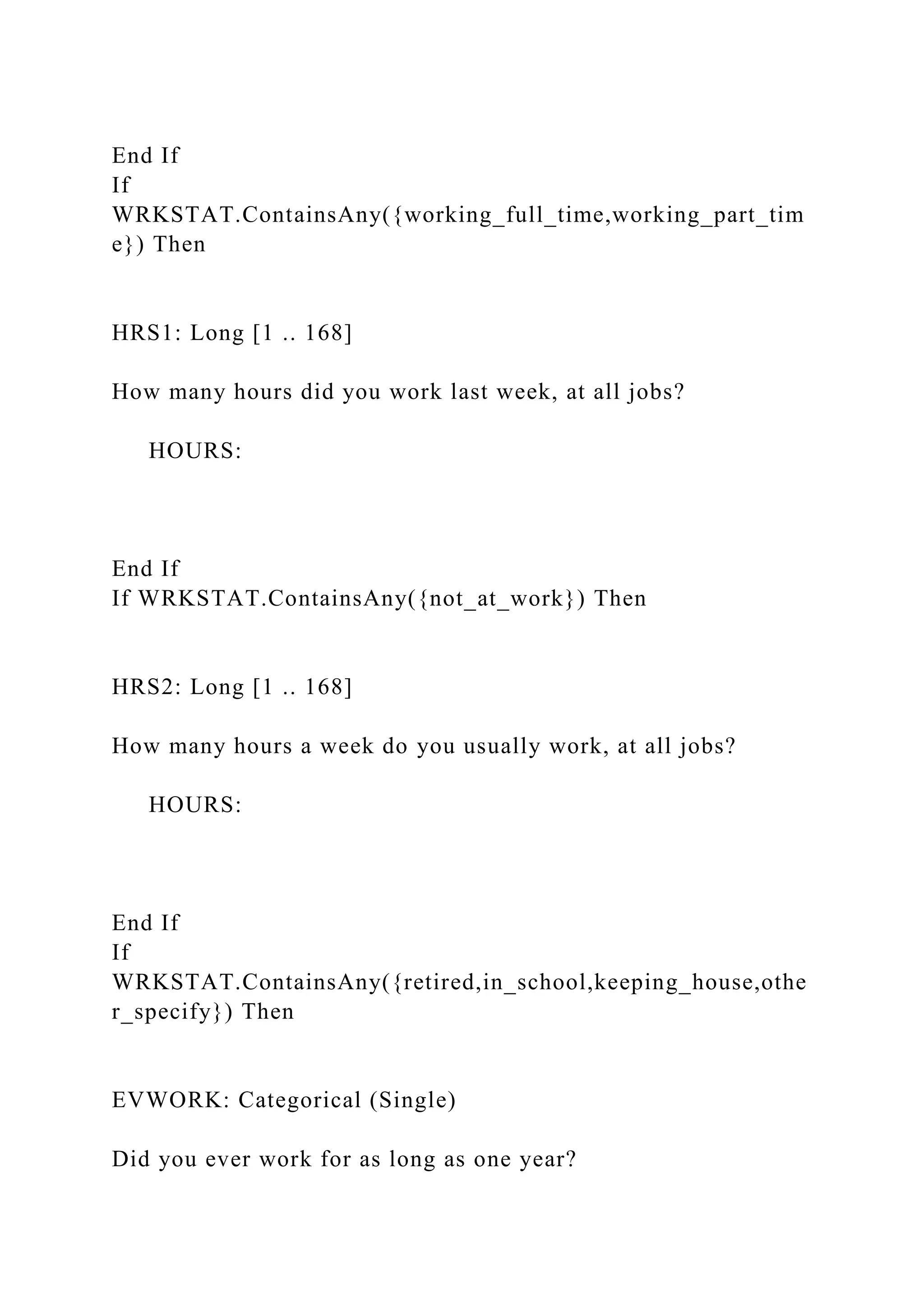 End If
If
WRKSTAT.ContainsAny({working_full_time,working_part_tim
e}) Then
HRS1: Long [1 .. 168]
How many hours did you work last week, at all jobs?
HOURS:
End If
If WRKSTAT.ContainsAny({not_at_work}) Then
HRS2: Long [1 .. 168]
How many hours a week do you usually work, at all jobs?
HOURS:
End If
If
WRKSTAT.ContainsAny({retired,in_school,keeping_house,othe
r_specify}) Then
EVWORK: Categorical (Single)
Did you ever work for as long as one year?
 