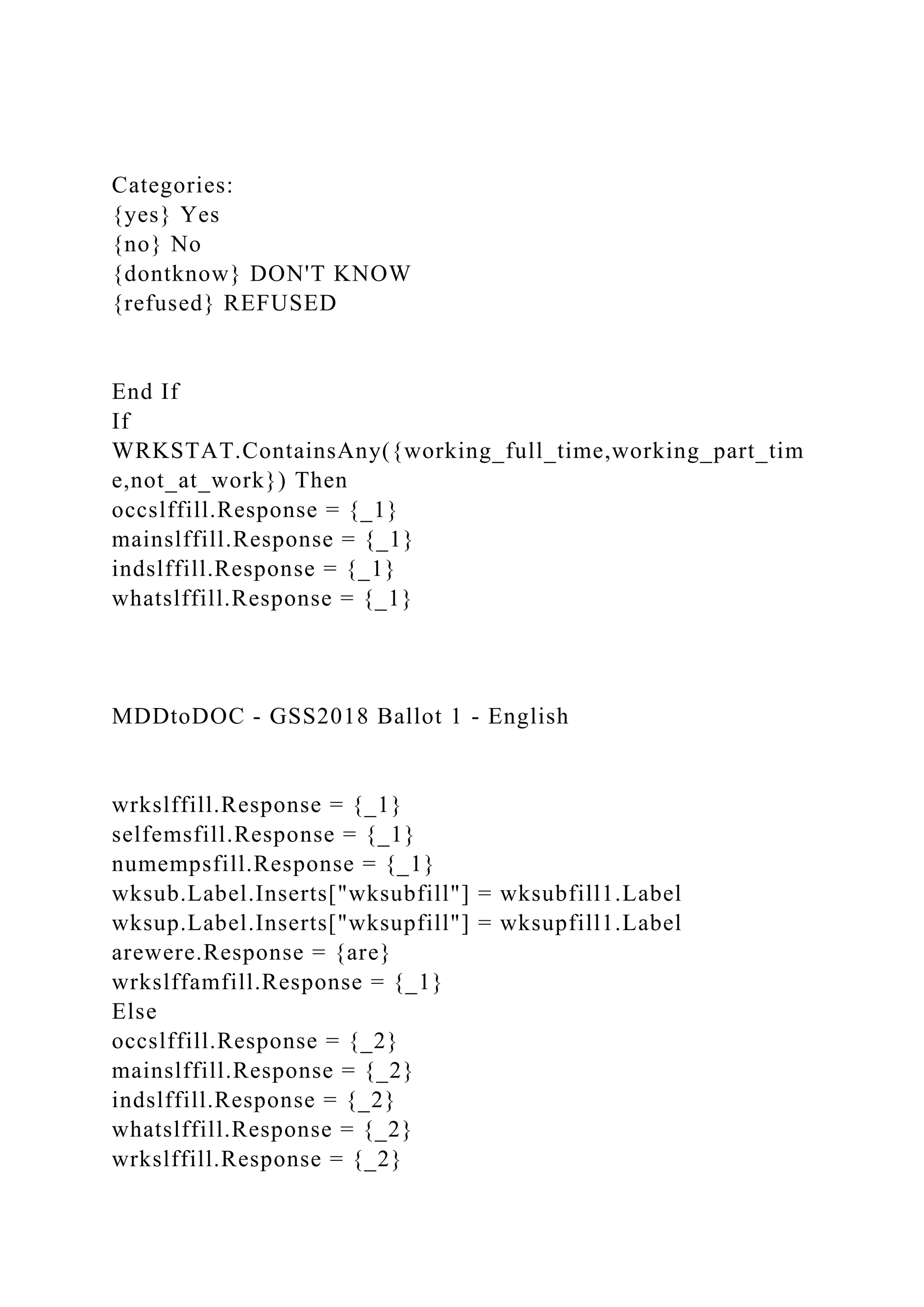 Categories:
{yes} Yes
{no} No
{dontknow} DON'T KNOW
{refused} REFUSED
End If
If
WRKSTAT.ContainsAny({working_full_time,working_part_tim
e,not_at_work}) Then
occslffill.Response = {_1}
mainslffill.Response = {_1}
indslffill.Response = {_1}
whatslffill.Response = {_1}
MDDtoDOC - GSS2018 Ballot 1 - English
wrkslffill.Response = {_1}
selfemsfill.Response = {_1}
numempsfill.Response = {_1}
wksub.Label.Inserts["wksubfill"] = wksubfill1.Label
wksup.Label.Inserts["wksupfill"] = wksupfill1.Label
arewere.Response = {are}
wrkslffamfill.Response = {_1}
Else
occslffill.Response = {_2}
mainslffill.Response = {_2}
indslffill.Response = {_2}
whatslffill.Response = {_2}
wrkslffill.Response = {_2}
 