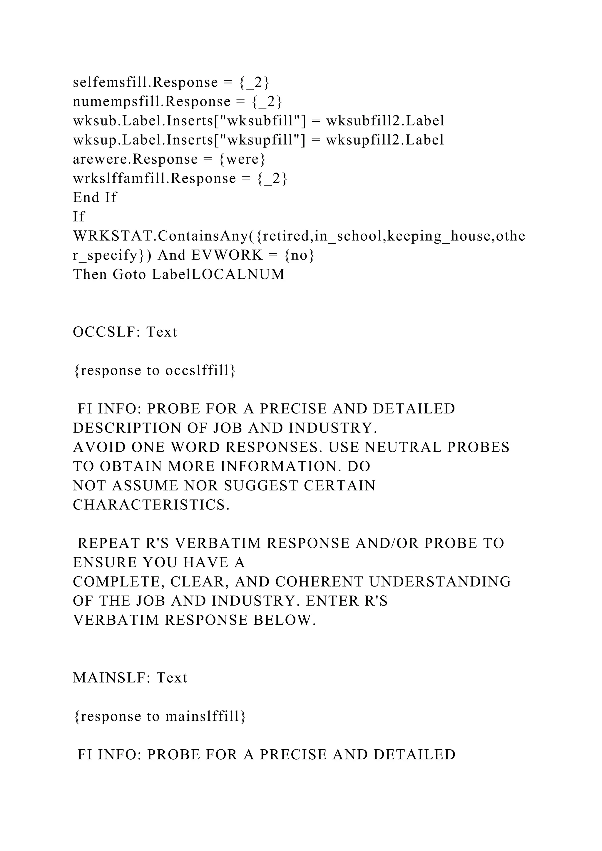 selfemsfill.Response = {_2}
numempsfill.Response = {_2}
wksub.Label.Inserts["wksubfill"] = wksubfill2.Label
wksup.Label.Inserts["wksupfill"] = wksupfill2.Label
arewere.Response = {were}
wrkslffamfill.Response = {_2}
End If
If
WRKSTAT.ContainsAny({retired,in_school,keeping_house,othe
r_specify}) And EVWORK = {no}
Then Goto LabelLOCALNUM
OCCSLF: Text
{response to occslffill}
FI INFO: PROBE FOR A PRECISE AND DETAILED
DESCRIPTION OF JOB AND INDUSTRY.
AVOID ONE WORD RESPONSES. USE NEUTRAL PROBES
TO OBTAIN MORE INFORMATION. DO
NOT ASSUME NOR SUGGEST CERTAIN
CHARACTERISTICS.
REPEAT R'S VERBATIM RESPONSE AND/OR PROBE TO
ENSURE YOU HAVE A
COMPLETE, CLEAR, AND COHERENT UNDERSTANDING
OF THE JOB AND INDUSTRY. ENTER R'S
VERBATIM RESPONSE BELOW.
MAINSLF: Text
{response to mainslffill}
FI INFO: PROBE FOR A PRECISE AND DETAILED
 