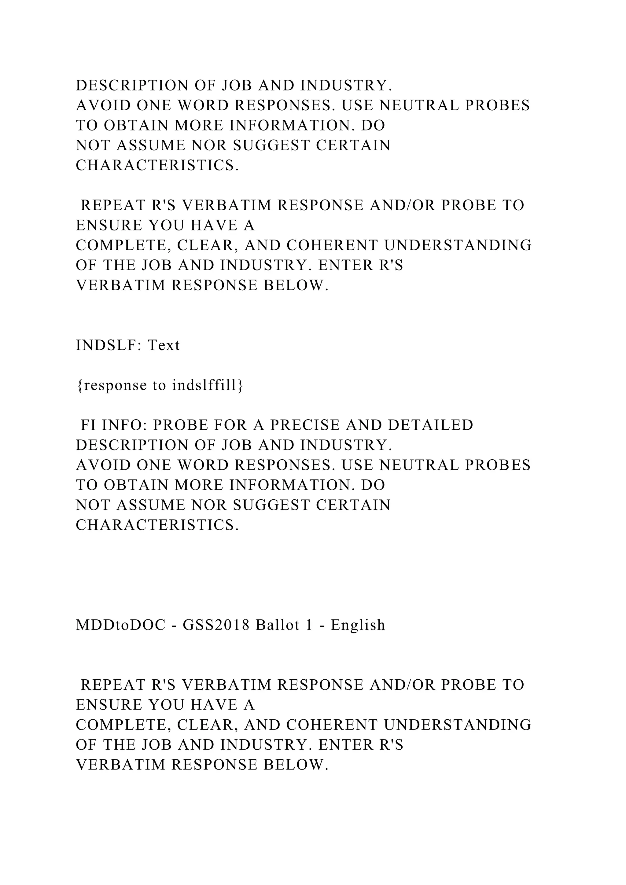 DESCRIPTION OF JOB AND INDUSTRY.
AVOID ONE WORD RESPONSES. USE NEUTRAL PROBES
TO OBTAIN MORE INFORMATION. DO
NOT ASSUME NOR SUGGEST CERTAIN
CHARACTERISTICS.
REPEAT R'S VERBATIM RESPONSE AND/OR PROBE TO
ENSURE YOU HAVE A
COMPLETE, CLEAR, AND COHERENT UNDERSTANDING
OF THE JOB AND INDUSTRY. ENTER R'S
VERBATIM RESPONSE BELOW.
INDSLF: Text
{response to indslffill}
FI INFO: PROBE FOR A PRECISE AND DETAILED
DESCRIPTION OF JOB AND INDUSTRY.
AVOID ONE WORD RESPONSES. USE NEUTRAL PROBES
TO OBTAIN MORE INFORMATION. DO
NOT ASSUME NOR SUGGEST CERTAIN
CHARACTERISTICS.
MDDtoDOC - GSS2018 Ballot 1 - English
REPEAT R'S VERBATIM RESPONSE AND/OR PROBE TO
ENSURE YOU HAVE A
COMPLETE, CLEAR, AND COHERENT UNDERSTANDING
OF THE JOB AND INDUSTRY. ENTER R'S
VERBATIM RESPONSE BELOW.
 