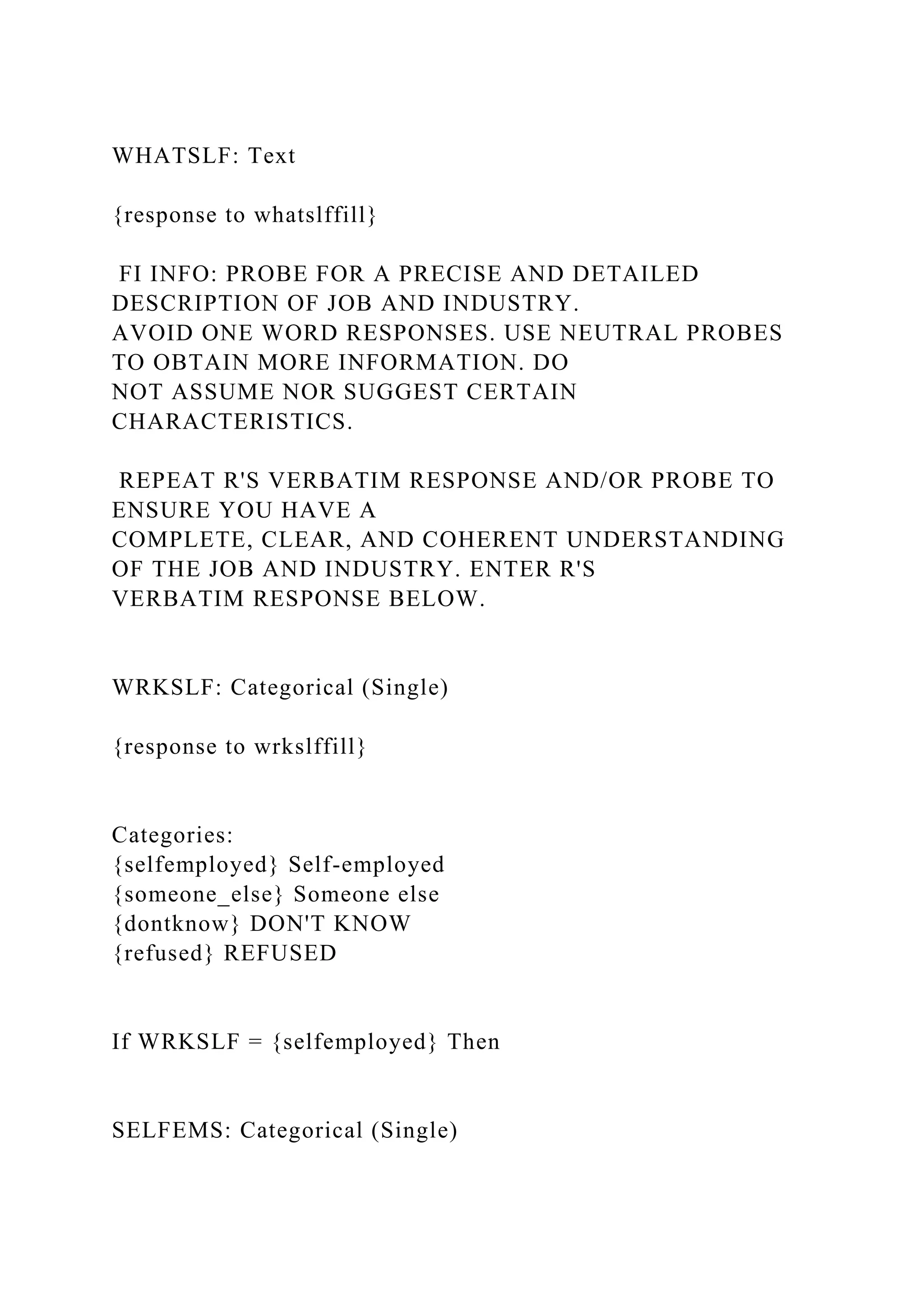 WHATSLF: Text
{response to whatslffill}
FI INFO: PROBE FOR A PRECISE AND DETAILED
DESCRIPTION OF JOB AND INDUSTRY.
AVOID ONE WORD RESPONSES. USE NEUTRAL PROBES
TO OBTAIN MORE INFORMATION. DO
NOT ASSUME NOR SUGGEST CERTAIN
CHARACTERISTICS.
REPEAT R'S VERBATIM RESPONSE AND/OR PROBE TO
ENSURE YOU HAVE A
COMPLETE, CLEAR, AND COHERENT UNDERSTANDING
OF THE JOB AND INDUSTRY. ENTER R'S
VERBATIM RESPONSE BELOW.
WRKSLF: Categorical (Single)
{response to wrkslffill}
Categories:
{selfemployed} Self-employed
{someone_else} Someone else
{dontknow} DON'T KNOW
{refused} REFUSED
If WRKSLF = {selfemployed} Then
SELFEMS: Categorical (Single)
 