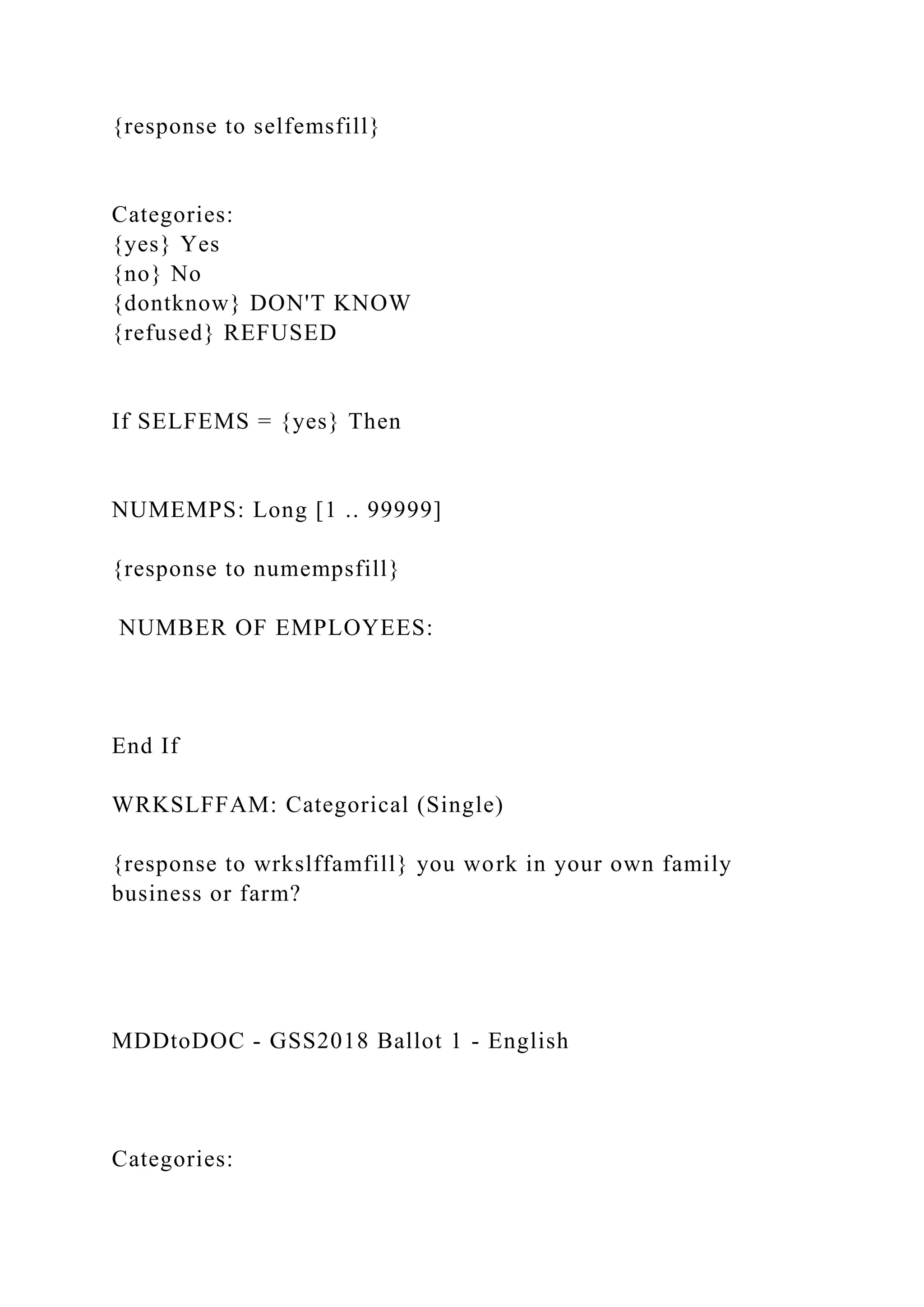 {response to selfemsfill}
Categories:
{yes} Yes
{no} No
{dontknow} DON'T KNOW
{refused} REFUSED
If SELFEMS = {yes} Then
NUMEMPS: Long [1 .. 99999]
{response to numempsfill}
NUMBER OF EMPLOYEES:
End If
WRKSLFFAM: Categorical (Single)
{response to wrkslffamfill} you work in your own family
business or farm?
MDDtoDOC - GSS2018 Ballot 1 - English
Categories:
 